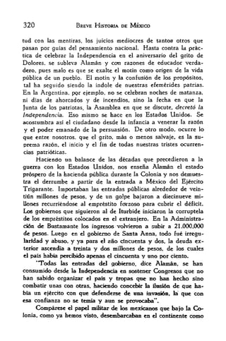 320                          BREVE HISTORIA DE MEXICO

tud con las mentiras, los juicios mediocres de tantos otros que
pasan por guias del pensamiento nacional. Hasta contra la prac-
tica    de celebrar Independencia en el aniversario del grito de
                       la

Dolores, se subleva  Alaman y coti razones de educador verda-
dero, pues malo es que se exalte el motin como origen de la vida
publica de un pueblo. El motin y la confusion de los propositos,
tal ha seguido siendo la indole de nuestras efemerides patrias.

En     la    Argentina, ppr ejemplo, no se celebran noches de matanza,
ni dias        de ahorcados y de incendios, sino la fecha en que la
                     la Asamblea en que se discute, decreto la
Junta de los patriotas,
Independencia. Eso mismo se hace en los Estados Unidos. Se
acostumbra        asi el   ciudadano desde    la infancla   a venerar   la   razon
y  el       pcxfer enianado de    la   persuasion.   De   otro modo, ocurre lo
que entre nosotros, que          el grito,   mas o menos salvaje, es la su-
prema razon. el inicio y          el fin   de todas nuestras tristes ocurren-
cias patrioticas.
     Haciendo un balance de las decadas que precedieron a la
guenra con los Estados Unidos, nos ense&a Alaman el estado
prospero de la hacienda publica durante la Colonia y nos demues-
tra el derrunibe a partir de la entrada a Mexico del Ejercito

Trigarante. Importaban las entradas publicas alrededor de vein-
tMn millones de pesos, y de un golpe bajaron a diecinueve mi-
llones recurriendose al emprestito fd^rzoso para cubrk el deficit.
Los gobiernos que siguieron al de Iturbide iniciaron la corruptela
dc los emprestitos colocados en el extern jero. En la Administra-
cion <fe Biistaniante los ingresos volvieron a subk a 21.000*000
de pesos. Luego en el gobierno de Santa Anna, todo fue irregu-
laridad y abiiso* y ya para el amo dncuenta y dos, la deuda ex
terior ascendia a treiiita y dos miilones de pesos, de los cuales
el pais hate peidbidc* ap^aas el ciBOieiita y HBO por ciento.

     'TTodas las estradas del goi>inio, dice AIaman se han          >



consumick> desde la Independencia en sosteno: Congresos que no
han sabido organizar el pais y teopas que BO has hedbo sino
                                  concete la SsI6ii de qtie ha-
coinbatir ttnas coe otras, Iiacieii<i0
bia    un               defenderse <te Mna mvsi&& f la qwt con
              ejerctto con
                   qtie
                                                             ?
esa confianza no se temia y ami se prcw>caba *.
     Comparese d papei mflitar de ios niexicEd^s que bajo la G>-
Jonia, como ya hemos visto,, desembarcaban en el continente
 