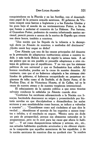 DON LUCAS ALAMAN                32 1

conquistadores en la Florida y en las Antillas, con el desairadi^
simo papel de la primera armada mexicana. El gobierno de Vic
toria compro unos barcos a Inglaterra y a los Estados Unidos
                                                                y
los   puso bajo el mando de un norteamericano Potter, a fin de

que  fuesen a molestar el comercio de La Habana. For fortuna,
el Comodoro Potter, padrastro de nuestra infortunada marina na-

cional, perecio pronto a manos de la marina de Espana que otrora
nos diera honra, tambien a nosotros.
       "Una
          nacion que ha llegado de la infancia a la decrepi-
tud, deciaya Alaman de nosotros, a mediados del diecinueve"
^Quien osara hoy negar su dicho?
     Cree Alaman que una de las causas principales del desastre
es la pretension de adaptarnos instituciones ajenas a nuestra in-
dole, y mas tarde Bulnes habia de repetir la misma tesis.   A mi
me parece que no era posible ni pensable adaptarnos a otro sls-
tema de gobierno que el republicano.     Y
                                         no veo que los sistemas
politicos de uso universal y que en Sudamerica tan solido dar
buenos resultados, pueden ser la causa de nuestro desastre. Al
contrario, creo que el no habernos adaptado a los sistemas dvi-
lizados de gobierno, el habernos encaprichado en perpetuar re-
gamenes de tribu como el de Iturbide, el de Santa Anna, d de
Porfirio Diaz, el de Victoriano Huerta, d de CaBes, tal es la
causa de nuestro atraso y de nuestra verguenza mternacional.
     El rebajamiento de la opinion publica a que estas tiranias
salvajes conducen lo senalaba ya Alaman cuando dice:
     "Continuan los escritores adormeciendo a la Nacion con li<-
sonjas, haciendola desconocer su origen y presentandole por his-
toria novelas en que disculpandose o disimulandose las malas
acciones y aun ensalzandolas como buenas, se induce a volverlas
a cometer".     "Considerase como mal ciudadano al que dice la
                     .   .



verdad   .  abandonase el mane jo de los negocios a manos inep-
             .   .




              y el resultado es segurc. Mexico seria sin duda
tas e infieles,
un pais de prosperidad, porque sus elementos naturales se lo
proporcionan, pero no to sera para las razas qtte ah&ra lo habi~
tan" ... Y asi como desaparecieron toltecas y aztecas, etc., etc.,
sus actuales habitantes quedaran arruinados y sin obtener siquie-
ra la compasion que aquellos merecieron de los espanoles, y de
la    nacion mexicana de nuestros dias no quedara sino "la sombra
 