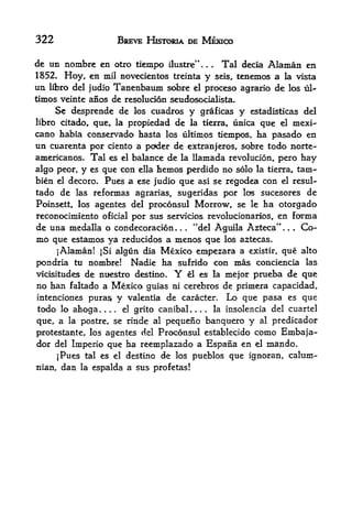 322                     BREVE HISTORIA DE MEXICO

de un nombrc en otro tiempo ilustre"          Tal decia Alaman en
1852. Hoy, en mil novecientos treinta y seis, tenemos a la vista
un libro del judio Tanenbaum sobre el proceso agrario de los ul-
timos veinte afios de resolucion seudosocialista.
     Se desprende de los cuadros y graficas y estadisticas del
libro citado, que la propiedad de la tierra, unica que el mexi*-
cano habia conservado hasta los ultimos tiempos, ha pasado en
un cuarenta por ciento a poder de extranjeros, sobre todo norte-
americanos. Tal es el balance de la llamada revolucion, pero hay
algo peor, y es que con ella hemos perdido no solo la tierra, tarn-
bien el decoro. Pues a ese judio que asi se regodea con el resul-
tado de las reformas agrarias, sugeridas por los sucesores de
Poinsett, los agentes del proconsul Morrow, se le ha otorgado
reconocimiento oficial por sus servicios revolucionarios, en forma
de una medalla o condecoracion   "del Aguila Azteca".
                                      .   .   .               .   .   Co-
mo que estamos ya reducidos a menos que los aztecas.
     iAlaman! |Si algun dia Mexko empezara a existir, que alto
pondria tu nombre! Nadie ha sufrido con mas conciencia las
vicisitudes de ntiestro destino.      Y
                                   el es la mejor prueba de que
no  han Faltado a Mexico guias ni cerebros de primera capacidad,
intenciones puras   y valentia de caracter. Lo que pasa es que
todo lo ahoga.... el grito canibal.       la insolencia del cuartel
                                                  ,   .   .



que, a la fx>stre, se rinde al pequeno banquero y al predicador
protestante, los agentes del Proconsul establecido como Embaja-
dor del Imperio que ha reemplazado a Espana en el mando,
     jPues tal es el destino de los pueblos que ignoran, calum-
nian,   dan   la   espalda a sus profetas!
 