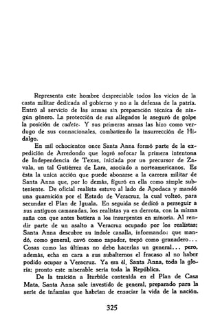 Representa este hombre despreciable todos los vicios de la
casta militar dedicada al gobierno y no a la def ensa de la patria.
Entro al servicio de las armas sin preparacion tecnica de nin-
gun genero. La proteccion de sus allegados      le   aseguro de golpe
la posici6n   de cadete.   Y
                        sus primeras annas las hizo como ver-
dugo de sus connacionales, combatiendo la insurreccion de Hi
dalgo.
     En mil ochocientos once Santa Anna formd parte de la ex
pedition de Arredondo que logro sofocar la primera intentona
de Independencia de Texas, iniciada por un precursor de Za-
vala, un tal Gutierrez de Lara, asociado a norteamericanos. Es
 sta la unica action que puede abonarse a la carrera militar de
Santa Anna que, por lo demas, figuro en ella como simple sub-
teniente. De oficial realista estuvo al lado de Apodaca y mando
una guarnicion por el Estado de Veracruz, la cual volteo, para
secundar el Plan de Iguala. En seguida se dedico a perseguir a
sus antiguos camaradas, los realistas ya en derrota, con la niisma
sana con que antes batiera a los insurgentes en minoria. Al ren-
dir partede un asalto a Veracruz ocupado por los realistas;
Santa Anna descubre su indok canalla, informando: que man-
d6, como general, cavo como zapador, trepo como granadero
Cosas como      las ultimas    no debe hacerlas un general.   .   .
                                                                      pero,
ademas, echa en cara a sus subalternos el fracaso al no haber
podido ocupar a Veracruz. Ya era l, Santa Anna, toda la glo
ria; pronto este miserable seria toda la Repiiblica*
     De la traicion a Iturbide contenida en el Plan de Casa
Mata, Santa Anna sale investido de general, preparado para la
serie de infamias que tabrian de ensuciar la vida de la nacidn.


                                   325
 