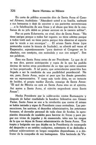 326                       BREVE HISTORIA DE MEXICO

        En   carta de publica acusacion dice de Santa Anna el Core-
nel Alvarez, iturbidista:     "Abandono usted a su familia, maltrato
a sus hermanos        y   dejo de socorrer a sus parientes menesterosos
... a la falsificacion      de una firma y al abuso que hizo de la con*
fianza de su jefe debio su primer ascenso en la carrera militar**.
     Por su parte Echavama, un rival, dice de Santa Anna: "No
tiene amfgos porque a todos fue ingrato; no tiene adictos porque
a todos trato mal; no tiene patria porque esta abomina al espurio
que la vende a sus enemigos"         El mismo Santa Anna {que
                                           .   .   ,



protestaba contra la tirania de Iturbide), se of redo mil veces al
Emperador, espontaneamente "para destruir el Congreso en lo
         con estrepito, con escandalo y aun con sangre**. Son
al>soluto,
sus palabras.

        Esto era Santa     Anna    antes de ser Presidente.         Lo que de   el
se nos dice, parece anticipation y copia de lo que ha podido
decirse de tantos otros presidentes de su tipo que entre nosotros
se ban perpetuado.         A
                       tal punto, que antecedentes parecidos han

llegado a ser la condicion de una posibilidad presidencial. No
era, pues,      Santa Anna, mejor         ni       peor que los demas generales;
era   un     representative.   Y   como mas tarde           diria, en un instante
de lucidez, el propio traidor Zavala, enemigo de Santa Anna:
"El mal de Mexico no esta en Santa Anna sino en el ejercito.
Asi maten a Santa Anna,              el        ejercito   engendrara otros Santa
Annas".
        Hecho Presidente pot        la    sublevacion contra Bustamante         y
despues de haber enarbolado               la       bandera federativa con   Gomez
Farias, Santa Anna se une a     la revolucion que contra el mismo
se habia iBiciado y sigue de Presidente como centralista. Las per-
secuciones, los motines, el desorden administrativo, los prestamos
forzosos, el derrodie personal de toda clase de fondos, la apro-
piadon descarada de caucfales para hacerse ds fincas y para pa-
gar sus vicios de fugador y de enamorado, tales son los rasgos
de lo que no dejan de Hamar admlnistracion de Santa Anna, Tan
inepto y holgazan era que dejaba en la Presidencia de encargado
del d^pacbo a tin sateUte cuajquiera, entretanto el se dedicaba a
sofocar sublevaciones en largas campanas dispendiosas, o a dis-
frutar de la compania de sus barraganas. Una hacienda de Ve-
 