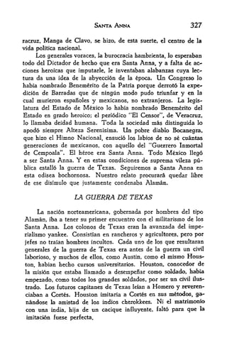 SANTA ANNA                       327

racruz, Manga de Clavo, sc hizo, de esta suerte, el centre de la
vida politica nacionaL
     Los generales voraces, la burocracia hambrienta, lo esperaban
todo del Dictador de hecho que era Santa Anna, y a falta de ao
ciones heroicas que imputarle, le inventaban alabanzas cuya lee-
tura da una idea de la abyeccion de la epoca. Un Congreso lo
habia nombrado Benemerito de la Patria porque derroto la expe-
dicion de Barradas que de ningun mcxlo pudo triunfar y en la
cual murieron espanoles y mexicanos, no extranjeros. La legis-
latura del Estado de Mexico lo habia nombrado Benemerito del
Estado en grado heroico; el periodico **E1 Censor", de Veracruz,
lo llamaba deidad humana. Toda la sociedad mas distinguida lo

apodo sieinpre Alteza Serenisima. Un pobre diablo Bocanegra,
que hizo el Himno Nacional, ensucio los labios de no se cuantas
generaciones de mexicanos, con aquello del "Guerrero Inmortal
de Cempoala". El heroe era Santa Anna. Todo Mexico llego
a ser Santa Anna. Y en estas condiciones de suprema vileza pu-
blica estallo la guerra de Texas. Seguiremos a Santa Anna en
esta odisea bochornosa. Nuestro relato procurara quedar libre
de ese disimulo que justamente condenaba Alaman.

                      LA GUERRA DE TEXAS

     La nacion norteamericana, gobernada por hornbres del tipo
Alaman, iba a tener su primer encuentro con el militarismo de los
Santa Anna. Los colonos de Texas eran la avanzada del impe-
rialismo yankee. Consistlan en rancheros y agricultores pero por

jefes no traian hombres incultos. Cada uno de los que resultaran
generales de la guerra de Texas era antes de la guerra un civil
laborioso, y muchos de ellos, como Austin, como el mismo Hous^
ton, liabian hecho cursos universitarios. Houston^ conocedor de
 la misionque estaba llamado a desempenar como soldado, habia
 einpezado, como todos los grandes soldados, por ser tin dvil ilus-
 trado. Los f uturos capitanes de Texas leian a Homero y reveren-
 ciaban a Cortes. Houston imitaria a Cortes en sus metodos, a-
 nandose la amistad de los indios cherokkees, Ni el matrimonio
 con una     india, hija   de un cacique iafiuyente, falto para que   la

 imitaclon fuese perfecta.
 