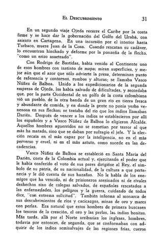 EL DESCUBRIMIENTO                              31

        En un segundo    viaje Ojeda recorre el Caribe por la costa
firme    y    se hace dar la gobernacion del Golfo del
                                                        Uraba, con
asiento en Cartagena.  En una incursion por el interior hasta
Turbaco, muere Juan de la Cosa. Cuando rescatan su
                                                     cadaver,
   encuontran hinchado y deforme
lp                               por la ponzoiia d? la flecha,'
"como un          erizo asaeteado".
        Con Rodrigo deBastidas, habia venido al Continente uno
de esos hombres con instinto de
                                 mapa; miran superficies, y me~
jor aun que el azor que solo advierte la presa, determinan
                                                           punto
de referencia y contornos, rumbos
                                              y
                                      alturas se llamaba:                Vasco
Nunez de Balboa.               Unido a   los expedicionarios   de   la
                                                           segunda
empresa de Ojeda, los habia salvado de dificultades, y recordaba
que, por la parte Occidental de un golfo de la costa colombiana
vio un pueblo, de la otra banda de un
                                          gran rio en tierra fresca
y abundante de comida, y en donde la gente no ponia yerba ve~
nenosa en sus flechas; se trataba del rio
                                           que los indios llamaban
Darien. Despues de veneer a los indios se establecieron
                                                            por alii
los espaiioles y a Vasco Nunez de Balboa lo
                                                 eligieron Alcalde.
Aquellos hombres aguerridos no se sometian por terror al
                                                                que
mas ha matado, sino que se daban
                                  por sufragio el jefe. Y la elec-
cion recaia en         el   mas capaz por la inteligencia, no en         el   mas
perverso      y    cruel, ni  on el mas astuto, como sucede en           las de-
cadencias.
     Vasco Nunez de Balboa se establecio en Santa Maria del
Darien, costa de la Colombia actual y, ejercitando el
                                                       poder que
le habia conferido el voto de sus
                                  pares dirigiose al Rey, el sim-
bolo de su patria, de su nacionalidad, de la cultura a
                                                                    que perte-
necia   y    le dio   cuenta de sus hazanas.      No
                                               habia de los ene-
                                                       le
migos que ha vencido, ni de prisioneros asesinados ni de rivales
deshechos sino de colegas salvados, de
                                         espaiioles rescatados a
las enferme^lades,  los peligros y la guerra, cuidando de todos
dice, "con extrema solicitud". Tambien informa al monarca- de
sus descubrimientos de rios
                              y cacicazgos, minas de oro y mares
con perlas. Era natural que estos hombres de
                                                  primera buscasen
los tesoros de la creacion, el oro   las perlas, las indias bonitas.
                                   y
Mas tarde, alia por el Norte arribarian los ingleses, hombres,
todavia por entonces, de segunda, que se conformaban con ad-
quirir de los indios semisalvajes de las regiones frias, cueros
 