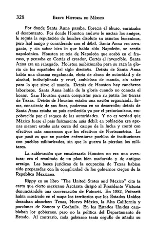 328                   BREVE HISTORIA DE MEXICO

       For donde Santa Anna pasaba, florecia el abuso, enraizaba
el   descontento. Por donde Houston anduvo le nacian los arnigos,
Ieseguia la reputacion de hombre disoluto en asuntos femeninos,
pero leal amigo y considerado con el debil. Santa Anna era arro-
gante,   y   sin saber bien lo
                             que habia sido Napoleon, se sentia
napoleonico.    Houston se     de Napoleon que acabo en el fra-
                             reia
caso, y pensaba en Cortes el creador, Cortes el invencible. Santa
Anna era un renegado. Houston ambicionaba para su raza la glo
ria de los espanoles del siglo dieclseis. Detras de Santa Anna
habia una chusma engalanada, ebria de abuso de autoridad y de
alcohol, indisciplinada y cruel, ambiciosa de mando, sin saber
para lo qtie sirve el mando. Detras de Houston hay rancheros
laboriosos. Santa Anna habia de la gloria cuando no conocia el
honor. Sam Houston queria conquistar para su patria las tierras
de Texas. Detras de Houston estaba una nacion organizada, fir"
me, consciente de sus fines, poderosa en su desarrollo; detras de
Santa Anna estaba un pais envilecido ya por el pretorianismo, em-
pobrecido por el saqueo de las autoridades. Y no es verdad que
Mexico fuese el pais fisicamente mas debil; en poblaci6n era ape-
nas menor; estaba mas cerca del campo de la lucha y cont6 con
efectivos mas numerosos que los efectivos de Norteamerica, Lo

que paso es que no pueden enfrentarse pueblos de instituciones
con pueblos militarizados, sin que la guerra la pierdan los mili-
tares.

      La sublevacion que encabezctria Houston no era una aven-
tura; era el resultado de un plan bien madurado y de antiguo
arraigo. Las bases furidicas de la ocupacion de Texas habian
side preparadas con la complicidad de los gobiernos ciegos de la
Republka Mexicana.
      Rippy en su Hbro **The United States and Mexico*'      cita la
carta que cierto   mexkano Azcarate   dirigio al Presidente Victoria
denunciandole una conversacion de Poinsett. En 1882, Poinsett
habia mostrado en el mapa los territorios que los Bstados Unidos
deseaban absorber: Texas, Nuevo Mexico, la Alta California y
porciones de Sonora y Coahuila. En los Estados Unidos cam-
biaban los gobiernos, pero no la politka del Departamento de
Estado. Al contrario, cada gobierno tenia orgullo de anadir su
 