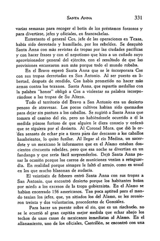 SANTA ANNA                              331

varias semanas para recoger el botin de los prestamos forzosos             y
para divertirse, jefes y oficiales, en francachelas.
    Entretanto el general Cos, jefe de las operaciones en Texas,
habia sido derrotado y humillado, por los rebeldes. Se desquito
Santa Anna con mas revistas de tropas por las ciudades pacificas
y con   hacer frases       nepotismo que hizo a un cunado suyo
                       y con   el

aprovisionador general del ejercito, con el resultado de que las
provisiones escasearon aun mas porque todo el mundo robaba.
     En el Bravo espero Santa Anna que se le incorporara Cos
con sus tropas derrotadas en San Antonio. Al ser puesto en li-
bertad,  despus de rendido, Cos habia prometido no hacer mas
annas contra los texanos. Santa Anna, que repartia medallas con
la palabra "honor" obligo a Cos a violentar su palabra incorpo-
randose a las tropas de Su Alteza.
      Todo el territorio del Bravo a San Antonio era un desierto
penoso de atravesar. Los pocos cultivos habian sido quemados
para dejar sin pastura a los caballos. Se sugirio a Santa Anna que
tomara el camino del no, pero no habiendosele ocurrido a el la
medida pusose furioso de que alguien le diera consefo y ordeno
que se siguiera por el desierto. Al Coronel Mora, que did la or-
'clen sensata de echar pie a tierra para dar descanso a los caballos

 hambrientos, lo quiso fusilar. Al llegar al rio Medina, un sacer-
dote    y un mexicano    le   informaron que en    el   Alamo estaban das-
 cientos cincuenta rebeldes, pero que esa noche se divertian en            un
fandango y que                              Dejo Santa Anna pa-
                   seria facil sorprenderlos.
sar la ocasion porque los carros de municiones venian a retaguar-
dia. En realidad porque sienipre le falto el arrojo, como es tisttal
en los que niucho blasonan de audacia.
     El veintiseis de febrero entro Santa Anna con sus tropas a
San Antonio, que encontro desierto porque los habitantes auian
por miedo a los excesos de la tropa gobiernista. En el Alamo se
habian encerrado 156 americanos. Tan poca aptitud para el man-
do tenian   los -jefes, que,        sitiados los del   Alamo, se   les reunie-
                               ya
 ron treinta y dos voluntaries, procedentes de Gonzalez,
       Para hacer un puente sobre el rio, que es un riachueio, no
 se le ocurrio al gran capitan nie|or medida que echar abajo los
 techos de unas casas de mexicanos inmediatas al Alama, En el
 allanamiento, uno de los oficiales, Castrillon, se emccmtro con tma
 