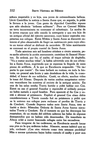 332                   BREVE HESTORIA DE MEXICO

senora rcspetable    y su   hija,   una joven de extraordinaxia   belleza.
Oevo     Castrillon la noticia a Santa   Anna
                                        que, en seguida, le pidio
Ic Hevara a la joven- Con gesto de dignidad Castrilldn repuso

que solo obedecla "ordenes militares". Pero tin Coronel Minon
no tuvo inconveniente en consumar el celestinaje. La madre de
la joven expuso que solo casada la entregaria y que era hija de
un antiguo oficial del ejercito mexicano, cuyo honor esperaba res-
petarian sus colegas. Entre Minon y Santa Anna se discurrio en-
tonces el plan abominable de fingir un matrinionio para cuyo efec-
to un tercer oficial se disfrazo de sacerdote. El falso matrimonio
se    consume enel propio cuartel de Santa Anna.

        Todo
           mientras seis mil hombres sitiaban a ciento sesenta, pe-
ro nadie advertia la accion amenazante, cautelosa de Samuel Hous
ton.    Se ordeno, por fin, el asalto, al toque salvaje de deguello.
"Va     a costar muchas vidas", le habia advertido uno de sus oficia-
les a Santa Anna, sugiriendo que se esperase la llegada de unas
piezas de artilleria. A lo que su Excelencia respondio: "No im^
porta lo que cueste". En vano hallara un curioso, en toda la his-
toria, un general mas bruto y mas desdenoso de la vida, la como-
didad, el honor de sus soldados. Costo, en efecto, muchas vidas
la toma del Alamo. Despues de varios asaltos sangrientos entra^
ron vencedores los nuestros al recinto de la antigua mision. En
una de las salas estaba Travis herida y pidio hablar con Cos.
Entro en eso el general Amador y reprendio al soldado porque
no habia matado a aquel hombre. Pero aparecio al fin Cos y co-
rro a abrazar al prisionero. Explico el general Cos como debia
consideradones a Travis cuando fue su prisionero y pidio que
se le unieran sus colegas para reclamar el perdon de Travis y
de Crockett. Cuando Uegaron todos ante Santa Anna, este se
liniito a decir: Matoilos. Delante de Santa Anna fueron
                                                            ejecu-
tadc^ Travis y Crockett En el instante en que las descargas los
remataban, de un rinoto dd edificio salieron las balas de algunos
desesperados que no habian sido desarma<fos. De inmediato sti
Alteza ech6 a correr btiscando refugk> entre los escombros.
      Para vengarse de los cadaveres, sti Excelencia mando hacer
una pira en la que ardieron todos. Almonte, menos imbecil que su
|efe,   exclamo: jCon otra victoria como ^sta estamos perdidos!
Mas o menos     qttinientas ba|as habia costado el asalto y peor aun
 