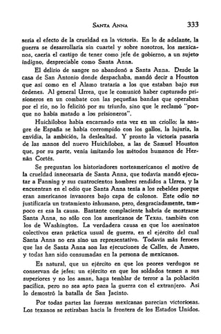 SANTA ANNA                              333

seria el cfecto de la crueldad en la victoria. En lo de adelante, la
guerra  se desarrollaria sin cuartel y sobre nosotros, los mexica-
nos, caeria el castigo de tener como jefe de gobierno, a un sttjetcx
indigno, despreciable      como Santa Anna.
     El delirio de sangre no abandono a Santa Anna. Desde la
casa de San Antonio donde despachaba, mando decir a Houston
que asi como en el Alamo trataria a los que estaban bajo sus
ordenes. Al general Urrea, que le comunico haber capturado pri-
sioneros en un combate con las pequenas bandas que operaban
por el rio, no lo felicito por su triunfo, sino que le reclame "per-*
que no habia matado a las prisioneros".
    Huichilobos habia encarnado esta vez en un criollo; la san~
gre de Espafia se habia corrompido con los gallos, la lujuria, la
envidia, la ambicion, la deslealtad.       Y   pronto    la victoria pasaria

de   las   manos   del   nuevo Huichilobos, a las de Samuel Houston
que, por su parte,       venia imitando los metodos humanos de Her-
nan Cortes.
      Se preguntan                                     motive de
                         los historiadores norteamericanos el
la crueldad innecesariade Santa Anna, que todavia mando ejecu^
tar a Fanning y sus cuatrocientos hombres rendidos a Urrea, y la
encuentran en el odio que Santa Anna tenia a los rebeldes porque
eran americanos invasores bajo capa de colonos. Este odio no
           un tratamiento inhumano, pero, desgraciadamente, tarn-'
justificaria
poco es esa la causa. Bastante complaciente habria de mostrarse
Santa Anna no solo con los americanos de Texas, tambien con
               t


los de Washington. La verdadera causa es que los asesinatos
colectivos eran practica usual de guerra, en el ejercito del cual
Santa Anna no era sino un representativo. Todavia mas feroces
que las de Santa Anna son las ejecuciones de Calles, de Amaro,
y todas han sido consumadas en la persona de mexicanos.
      Es         que un ejercito en qtie los peores verdugos se
            natural,
conservan de jefes; un ejercito en que los soldados temen a sus
superiores y no los aman, haga fcemblar de terror a la poblacion
pacifica, pero no sea apto para la guerra con el extranjero. As!
lo demostro la batalla de San Jacinto.

      Por todas partes      las fuerzas inexicanas parecian victoriosas.
Los texanos se retiraban hacia       la frontera   de   !os   Estados Unidos.
 