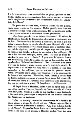 336                     BREVE HJSTOMA DE MEXICO

dos de     la carniceria,
                        pues reuniendolos en grupo, gestiono la ren-
dicion.     Entre los que pretendieron huir por un arroyo, se consu
me   la   venganza de los texanos que los mataban al grito de "Acuer-
date del Alamo"*

      En poco nias de una hora, Houston, herido de una pierna,
pudo pasar   revista de los sucesos. Habia perdido tres hombres
y dieciocho de los suyos estaban heridos. De los mexicanos habia
cuatrocientos muertos       y   setecientos treinta prisioneros.

    ^Que habia pasado con su Alteza Serenisima? El relato de
Haghnighen, tornado de documentos fehacientes y Concordes, nos
Jo dice: Deshaciendose de caballo y asistente, se alejo a pie sin
saber   rumbo, hasta un randbo abandonado. Se quito alii el uni-
          el

foone de "Generalisimo" y se vistio camisa azul y pantalon bian
co. Al dia siguiente, perdido
                              por el campo, topo con una patru-
Ua texana que Ilevaba ordenes de no matar a los profugos* Al
ver a los soldados enemigos, Santa Anna "se ech6 en tierra ta-
pandose la cara con un cobertor". A puntapies lo hicieron levan-
tar^ y entonces, tomando la mano de uno de los soldados que lo
                  4

aprehendian, 'la beso humildemente* Facil le hubiera sido pasar
por uno de tantos y acaso escapar, pero la codicia lo perdi6: lo
registraron y le hallaron un reloj valioso y dinero, lo que hizo
sospechar a los soldados que se trataba de persona impor-
tante^ Pregunto Santa    Anna por Houston, y a su campamento
                                 *
lo Uevaron sus captcares. 'Miserable, debil, llorc^o y quejandc^e
de fuertes dolors en piemas y brazos, Santa Anna fue reco>nocido
al pasar por frente a la estacada que encerraba a ios
                                                       prisioneros,
los que se pusieroii a grltar: El Presidente. . el Presidente. ."
                                                      .            .



     Al llegar frente a Houston, Santa Anna se irgui6 para dedr
que dd>ia sentirse Houston honrado de haber vencido al Napo->
Jeon del Ocste. Houston, dolido de sus heridas y nada mcEnado
a los xaexicamos, parece qtte k respondio en k^ mismos terminc^
que Catabrone en Waterfoo,
     Hafea, sin embargo, interes en aprovecfaarse de la felonia de
Santa Anna, y alguien le ofrecio asiento. Pidio en seguida Santa
Anna cleinencia, y Hottston le contestd: "Que & no la habia tenido-
en el Alamo". Respondio Santa Anna que habia procedido con^
forme a los usos de la gnefra,, y Houston replied "que los tiso
 