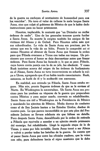 SANTA ANNA                                       337

dc   la   gucrra no excluyen el sentimiento dc humanidad para con
los vencidos".     No tuvo el valor de callarse la mala lengtia Santa
Anna, sino que culpd al gobierno de Mexico de que                   le   habia dado
instrucciones para no hacer prisioneros.

     Houston, implacable, le contest6 que "un Dictador no recfl>e
ordenes de nadie". Uno de los generales texanos queria fusilar
a Santa Anna. Su muerte la exigian tambien los amigos de las
victimas del Alamo y de Goliad. Pero Houston sabia mas que
sus subordinados.   La vida de Santa Anna era preciosa, por lo
mismo que era la vida de un felon. Pronto lo comprobo asi el
mismo Houston al obtener de Santa Anna que firmase la orden
para que Filisola evacuase a Texas con todas sus tropas. Un pri-
sionero que conoce el honor se deja descuartizar antes que firmar
ordenes. Pero Santa Anna las formulo y, lo que es peor, Filisola,
cuya honra corria pareja con    de su jefe, las obedecio.
                                  la                        como            Y
Rusk                              de las ordenes de fttsilaiaiento
          insistiese acerca del origen
en el Alamo, Santa Anna no tuvo inconveniente en echarle la cul-
pa a Urrea, agregando que el no habia tenido conocimiento. Rusk,
entonces, se burlo de el y lo acobardo con amenazas.

     En realidad, aun retirado ya Filisola, Santa Anna estaba se-
guro, Mas aun, pronto Hegaron ordenes de que se le enviase al
Norte. En Washington lo necesitaban. Un Santa Anna era pre-
cioso para los yankees en visperas de la guerra que preparaban
contra Mexico; y para mejor usarlo, convenia su rehabilitad6n.
Santa Anna era      a Washington en la Presidencia de Mexico
                     util

y mandando los ejercitos de Mexico. Media docena de combates
como el de San Jacinto harian a los Estados Unidos, dtteiios de
nuestro pais. Lo que parece inconcebible es que este plan del Pre-
sidente Jackson se llevara adeletnte sin qae faltase tin detaBe.
Poco despues Santa Anna, descalificado per k ordea die retirada
a Filisola que equivalia a m^mdar a tin e|6rcito siendo pd^cmero
del enemigo, fu^ rehabilitado.         Dego     la   segunda etapa de lo de
Texas, y como par       hilo invisible,   Santa      Anna torno a ser Alteza

y volvio a perder todas las batallas de              k   gtterra.   Se   ctienta   qt^
al pasar Santa      Anna por   entre los oficiaks yankees, qtie k> veian
con odio, para defenderse hacia           el   signo masonico que           k   daba
 
