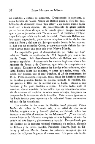 32                 BREVE HISTORIA DE MEXICO


no curtidos y ristras de mazorcas. Desdenando lo corriente, el
alma heroica de Vasco Nunez de Balboa pinta al Rey las posi-
bilidades de descubrir cosas "tan altas" y en donde puede haber
tanto oro y tanta riqueza.      Un   presentimiento de gloria palpita
ya en las suplicas de que se le mande gente, porque sospecha
                                              f


que a pocas jornadas esta "la otra mar' el vastisimo Oceano
                                                  ,



cuyo haliazgo habia de hacerlo inmortal. Tratando Balboa con
los indios, negociando, gobernando, adquiere noticias de las tie-
rras del Peru y del mar del Sur que estaba detras de los montes,
el mar que no sospecho Colon, y cuya^xistencia definia las tie-

rras nuevas como una gran isla y un Nuevo Mundo.

     La expedicion para    el   descubrimiento del    "Mar   del   Sur"
salio del  Darien en septiembre de 1513, llegando por mar a tie-
rra de Careta.    Alii desembarco Nunez de Balboa, con ciento
noventa espanoles. Atravesando las sierras llego con ellos a las
regiones de Ponca y de Cuarecua, que hubo de conquistarse a
los indios. Dejando en Cuarecua los heridos y los enfermos, ade-
lanto Balboa sobre las cumbres, y antes que todos, como jefe,
diviso por primera vez el mar Pacifico, el 25 de septiembre de
1513. Profundamente religiose, como todos los hombres capaces
de hazanas grandes, Nunez de Balboa, hincado de rodillas, dio
las gracias a Dios por la merced que le hacla.        Llamo a sus
hombres y los puso tambien a rezar.          Oraron todos ante el
asombro, dice el cronista, de los indios, que no entendiendo to-da-*
via de asuntos del espiritu, se reian como salvajes, incapaces da
comprender la invocacion de lo invisible. Esta misma ignorancia
los hacia ineptos para oponerse a la voluntad ferrea, sobrenatu-
ral casi de los castellanos.

    En nombre de los reyes de Castilla, tomo posesion Vasco
Nuiaez de Balboa de "cuanto veia, y en serial de ello, corto
arboles, erigio cruces y levanto piedras, escribiendo sobr^e los
troncos a cuchillo el nombre de los Monarcas", |Y en verdad,
nunca hubo en la Historia, conquista ni mas legitima, ni mas fe-
cunda, ni mas limpia y gloriosamente lograda! Descendiendo por
los flancos de la serrania tropical obstruida de maleza, plagada
de fiebres y de indios         Francisco Pizarro, Juan de Ez-
                         hostiles,

caray y Alonso Martin, fueron los primeros europeos que en
canoa de indigenas bogaron el nuevo mar. Un poco mas tarde,
 