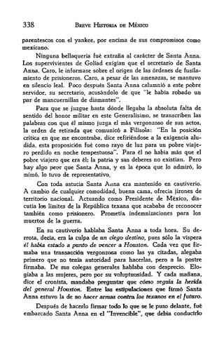 338                         BREVE HISTDRJA DE MEXICO


parentescos con        el   yankee, por encima de sus compromises como
mexicano.
     Ninguna bellaqueria fue extrana al caracter de Santa Anna.
Los supervivientes de Goliad exigian que el secretario de Santa
Anna, Caro, le informase sobre el origen de las ordenes de fusila-
miento de prisioneros. Caro, a pesar de las amenazas, se mantuvo
en silencio leal. Poco despues Santa Anna calumnio a este pobre
servidor, su secretario, acusandolo de que *'le habia robado un
par de inancuernillas de diamantes",
      Para que se juzgue hasta donde Hegaba la absoluta falta de
sentido del honor militar en este Generalisiino, se transcriben las
palabras con que el mismo juzga el mas vergonzoso de sus actos,
la orden de retirada que comunico a Filisola: "En la posicion
critica en que me encontraba, dice refiriendose a la exigencia alu-

dida, esta proposicion fue como rayo de luz para un pobre viaje-
ro perdido en noche tempestuosa". Para el no habia mas que el
pobre viajero que era el; la patria y sus deberes no existian* Pero
hay algo      pecnr   que Santa Anna, y es   la   epoca que   lo adiniro, lo

mlmo,    lo   tuvo de representativo.
      Con toda astucia Santa Anna era mantenido en cautiverio.
A  cambio de cualquier comodidad, buena cama, ofrecia jirones de
territorio nacionaL Actuando como Presidente de Mexico, dis-
cutia los liinites de la Republlca texana que acababa de reconocer
tambien como prisionero. Prometfa indemnizaciones para los
muertos de la guerra.
      En su cautiverio hablaba Santa Anna a toda hora. Su de-
rrota,deda, era la culpa de un ciego destino, pues solo la vispera
el habia estado a punto de veneer a Houston. Cada vez que f ir-
maba una transaccd^n vergonzosa como las ya citadas, alegaba
primero que no tenia autoridad para hacerlas, pero a la postre
firmaba, De sus cokgas generales hablaba con desprecio. Elo-
giaba a las raujeres, j^ro por su volupttiosidad.       Y
                                                    cada manana,
dice el cronista,       mandaba    pregtintar que corno segma la herida
del general Houston. Entre las es%>irfack)es que firnid Santa
Anna estuvo la de no Aacer armas c^^na los tocanos en el fut&ro.
    Despues de hacerlo firmar tc^o fo qtie se le puso delante, fue
embarcado Santa Anna en el **In^enciMe"', que debia conducirio
 