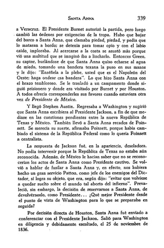 SANTA ANNA                          339

a Veracruz. El Presidente Burnet autorizo la partida, pero luego
cambio  las ordenes por exigencias de la tropa. Hubo que bafar
del barco a Santa Anna, que clamaba piedad, piedad, y pedla que
lo mataran a bordo; se detenia para tomar opio y con el labio
caido, imploraba. Al acercarse a la costa se asusto mas porque
vio una multitud que se imagine iba a lincharlo. Entonces Green,
su captor, burlandose de que Santa Anna quiso echarse al agua
de miedo, tomando una bandera texana la puso en sus manos
y le dijo: "Ensenela a la plebe, listed que es el Napoleon del
Oeste; haga ondear esa bandera". Lo que hizo Santa Anna con
el brazo tembloroso. Se le traslado a un campamento donde si-

guio prisionero y donde era visitado por Burnet y por Houston.
A todos ofrecia corresponderles sus favores cuando estuviera otra
vez de Presidente de Mexico.
        Y
        llego Stephen Austin. Regresaba a Washington y sugirio
que  Santa Anna escribiera al Presidente Jackson, a fin de que me-
diase en las cuestiones pendientes entre la nueva Republica de
Texas y Mexico. Tambien llevo a Santa Anna recados de Pain-
sett. Se merecia su suerte, afirmaba Poinsett, porque habia cam-

biado el sistema de la Republica Federal como lo queria Poinsett
a    centralista.

     La respuesta de Jackson fue, en la apariencia, desoladora.
No  podia intervenir porque la Republica de Texas no estaba aun
reconocida. Ademas, de Mexico le hacian saber que no se recono-
cerian los actos de Santa     Anna como Presidente cautivo. Se vol-
vio a hablar de fusilar a Santa     Anna y, en efecto, nos hubiera
hecho un gran   servicio Patton, como jefe de los enemigos del Die-

tador, si logra su objeto, que era, segun di|o: "evitar que volviese
a quedar suelto sobre el mundo tal aborto del infiemo". Preva-
lecio, sin    embargo,         de reservamos a Santa Anna, de
                         la decisidn

devolvenioslo,      como Presidente.
                                 ,
                                   ^Que mefor Presidente desde
                                          .


 d    punto de vista de Wastimgton para lo que se preparaba en
 seguida?
        Por decision directa de Houston, Santa Anna fu enviado a
 conferenciar coa el Pre^dente Jackson, Salio para         Washington
 en diligenoa       y dd>idamente      escoltado^ el 25 de noviembce de
 1836.
 