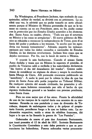 340                      BREVE HKrroiA DE MEXICO

        En Wasliington, el Presidente Jackson,       tipo   acabado de con
quistador, militar de verdad, se divirtio con su prisionero. Lo re-
cibi6 una vez, le advirtio que no podia tomarlo en serio oflcial-
mente porque el Ministro de Mexico protestaba de que se le to~
mase en cuenta; ya no era Pres* dente, pero, en fin, podia contar
                                      ;




con la prdecdon que las Estados Unidos acuerdan a los de$terra~
das. Santa Anna, en cambio, ofrecia, "Todo era que l estuviera
en Mexico y las cosas se arreglarian". El nuevo gobierno de                M-
xko se refausaba a reconccer la independencia de Texas, pero l se
faaria del poder y prcAaria a los texanos, *'lo mucho que les agra-

decia sus buenos txatamientos". Ademas, pagaria las indemni-
2ad<mes por todos los danos causados a nacionales de Estados
Unidos, en las distintas revoluciones. Jackson hizo como qtie se
dejaba convencer. Por fin, nos lo lanzo de nuevo a Mexico.
        Y   ocurrio lo    mas   bocliornoso.   Cuando       el   mismo Santa
Anna dudaba y    temia que en Mexico k> esperara el presidio, el
pueblo de Veracruz saB6 a recibtrio y las auloridades declararon
"dia festive el dia del desembarco del traidor". Gentes ambi-
ck>sas de restablecer    un regimen de abuso y sangre lo escoltaron
hasta    Manga de    Clavo. Alii pretends sincerarse ptiMkando un
"manifiesto**.   A   nadie le paso por la cabeza la idea de que Io
actos    de Santa Anna solo podia juzgarlos un Tribunal               Militar.
Eii cualquier ejercito del      mundo     civilizado, los generales    y   ofi-
dales en inasa hubteran renimciado por solo             el       kecho de que
sigulera titulandose general a      un hombre con i^oceso pendiente,
como Santa Anna,
      Pero no eran n^jor que d los otros. Pronto la oficialidad
de lino de los cuerpos de la capital daria una muestra de su san-
tanismo. Reunida en una pasteleria y casa de diversion de Ta-
ctiaya, de^wes de embriaarse todos y de golpear al prc^e^-
tarn frances, prendieron fuego a lo que no habian roto. La re-
clamacion respectiva, tmida a otras de subditos franceses, did
lugar a lo que se ba Bam^io la guerra de "Los Pasteles*
                 de nuevo el pals don Anastasio Bustamante,
que tomo posesion el 12 de ate! de 1837. Sostenia Bustamante
la Constitucion Centralists y esto daba pretexto a que se pro-
nunciaran los federalistas. Fuexon sofocados varies pronunoab-
 
