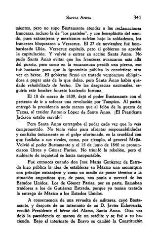 SANTA ANNA                             341

mientos, pero no supo Bustamante atender a las reclamaciones
francesas, incluso la de "los pasteles", y con beneplacito del mun-
do, pues extranjeros y mcxicanos sufrian bajo la soldadesca, los
franceses bloquearon a Veracruz. El 27 de noviembre fue bom-
bardeado Ulua. Veracruz capitulo, pero el gobiemo no aprobd
la capitulacion. Y volvio a entrar en accion Santa Anna. No

pudo Santa Anna evitar que los franceses avanzaran mas alia
del puerto, pero como en la escaramuza perdio una pierna, eso
fue bastante para que la ignominia publica lo convirtiese otra
vez en heroe. El gobierno firmo un tratado vergonzoso obligan-
dose a pagar mas de lo que debia, pero Santa Anna habia qtte-
dado rehabilitado de hecho* De las desgracias nacionales, se-
guiria este hombre funesto haciendo fortuna.
      El 18 de marzo de 1839, dejd       el   poder Bustamante con      el

pretexto de    ir   a sofocar una revolucion por Tampico.     Al   partir,
entrego   la presidencia    nada menos que al felon de la guerra de
Texas,    al traidor   Antonio Lopez de Santa Anna. jEl Presidente
Jackson estaba servido!
      Pero Santa Anna entregaba el poder cada vez que lo vela
comprometido. No tenia valor para afrontar responsabilidades
y confiaba unicamente en el golpe afortunado, en la crueldad con
que fusilaba a sus rivales, como por ejemplo, al general Mejia.
                                    r


Volvio al poder Bustamante y el 15 de junio de 1840 se pronun-
ciarcm Urrea y G6mez Farias. No triunfo la rebelion, pero el
ambiente de inquietud se hacia Insoportable*
      Fue entonces cuando don Jose Maria Gutierrez de Estra
da hizo publica la idea de establecer en Mexico una monarqttia
con principe extranjero y como un medio de poner termino a la
situaci6n angustiosa que, de paso, nos ponia a merced de loe
Estados Unidos. Los de Gdmez Farias, por su parte, llamaban
traidores a los de Gutierrez Estrada, porque ya tenian tratada
la entrega de Mexico a los Estados Unidos.

      A  consecuencia de una revudta de militares, cay6 Bti^a-
mante, y despues de un interinato de un D. Javier EcEeverria,
resulto Presidente el h^roe del Alamo, Santa Anna. Otra vez

dejd la p**sidencia en manos de un        satelite   y   se fue a su ha
cienda.    Bajot el interinato   de Bravo se cambio la Constitucidn
 
