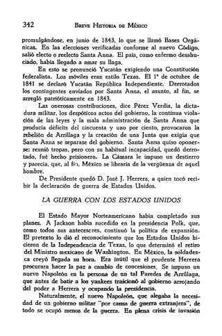 342                        BREVE HISTORIA DE MEXICO


promulgandose, en junio de 1843,       que se llamo Bases Orga-
                                                 lo
nicas*    En                          conforae al ntievo Codlgo,
                  las elecciones verificadas
salio electo o reelecto Santa Anna. El pais, como enfermo desahu-
ciado, habia Hegado a amar su llaga               fc




         En                 Yucatan exigiendo una Constitucion
              esto se pronuncio
                                                9
federalista. Los moviles eran estilo Texas. El I de octtibre de
1841 se declaro Yucatan Republka Independiente. Derrotados
los contingentes enviados por Santa Anna, el asunto, al fin, se

arreglo patrioticamente en 1843.
      Las onerosas contribticiones, dice Perez Verdia, la dicta-
dura niilitar, los despoticos actos del gobierno, la continua viola^
cion de las leyes y la mala administracion de Santa Anna que
producia deficits del cincuenta y uno por ciento, provocaron la
rebelion de Arrillaga y la creacion de una Junta que exigla que
Santa  Anna se separase del gobierno. Santa Anna quiso oponer-
se; reunio tropas, pero con su habitual incapacidad, quedo derro-
tado, fue hecho prisionero-. La Camara le impuso un destierro
y   parecia, que, al     fi"i r   Mexico se   libraria   de   la   verguenza de aquel
hombre.
         De    Presidente quedo D. Jose   J. Herrera, a quien toco reci-
bir la declaracidn        de guerra de Estados Unidos.

          LA GUERRA               CON LOS ESTADOS UNIDOS
         El Estado
                 Mayor Norteamericano habia completado sus
planes.       A
           Jackson habia sucedido en la presidencia Polk, que,
como todos sus antecescres, continuo la politica de expansion.
El pretexto lo d^ el reconocimiento que los Estados Unidos hi-
cieron de la Indq^endencia de Texas, lo que determino el retiro
del Ministro mexicano de Washington. En Mexico, la soldades-
ca creyo Hegada so faora. Era inuti! que el prudente Herrera
procurara hacer fe paz a cambio de concesiones. Se intpuso un
nuevo Napoleon en la persona de tin tal Paredes de Arrillaga,
qtie antesde batir a fos yaskees txaM&& al g<Alerno ariojando
del poder a Herrera  y ocupando fei presitfeiicia.
      Naturalmente,  d nuevo Napoleoii, que afegd^a la necesi-
dad de un gobierno mlitar "por cat^ de gt^arra extiaifcjera**, de
todo se ocupo menos de la guerra. En plena crisis 4e invasioB
 