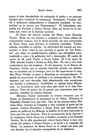 SANTA ANNA                                343

apoyo    plan descabellado de entregarle el poder a un principe
        el

espanol para constituir la monarquia. Entretanto, Yucatan vol-
vio a declararse independiente y Campeche proclamo "su neu-
tralidad en la guerra con Norteamerica". El federalismo sos~
tenido por Poinsett y Gomez Farias, daba BUS frutos en el ins-
tante   mas critico de   la historia     nacionaL
        Al frente del    ejercitoinvasor del Norte, venia Zacarias
Taylor*      Basta ver sus retratos y comparar su fuerte cabeza de
conquistador romano, con la frente hundida, los ojos extraviados
de Santa Anna, para adivinar el resultado inevitable. Taylor,
ademas, mandaba un        ejercito.     La    oficialidad del nuestro era san~
tanista; es decir,   como que provoco la guerra de **los Paste-
                            la

les",por robar un establecimiento publico, una oficialidad aco&<-
tumbrada a vejar a la poblacion civil y desarmada. El cuatro de
marzo de   46, tomo Taylor a Punta IsabeL El 8 de mayo de
1 846, derroto Taylor a Arista en Palo Alto. De uno y otro lado
combatieron tres mil hombres. Al dia siguiente, en la Resaca de
Guerrero, Arista, que se retiraba habiendo salvado sus elemen-
tos, se encontro con el enemigo pero no dio importancia al caso t
                                         f



dice Perez Verdia; se puso a despachar su correspondencia.                   Y
perdio las municiones, la artilleria y la correspondencia. En Ma**
tamoros, por otro descuido de}6 abandonadas mas munidoues
                                    f



con heridos y prisioneros. Acribillado, se replego tasta Monte-*
rrey.    Lo   enjuiciaron, pero unos anos mas tarde se le hizo Pre-
sidente.      Pues tal parece ser el premio que reservamos para los

grandes culpables de nuestra historia.
      Mientras Taylor continuaba su avance victonoso por el
Norte, en Guadalajara se pronuncio un tal Yanez. Entonces el
Napokon Paredes tuvo que huir* Uno de los prominciados, Ma
riano Salas, convoco^al Congreso y este consume el parto de los
montes: nombro Presidents a Santa. Anna, que aplazando sus
 peleas de gallos en     La Habana,          se hallaba en el pais esperando la
 tora prevista por Jackson. Para la consumacion de la derrota y
 la vergiienza, Santa Anna era el hombre necesario a los Estados
 Unidos. En la silla presidencial coloco Santa Anna a otro con~
 j^rado del yankee, a Gomez Farias, y se lanzo a la campana
                                                             del

 Norte. La presencia de Santa                Anna   en   el   campo era peor que
 una    derrota; era el desastre        acompanado de la
 