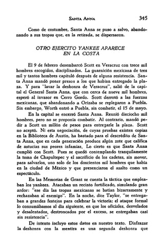 SANTA ANNA                               345

           Como       de costumbrc, Santa    Anna    se puso a salvo, abando~
nando a sus tropas que, en             la retirada, se dispersaron,



                OTRO EJERCITO YANKEE APARECE
                         EN LA COSTA
      El 9 de febrero desembarco Scott en Veracruz con trece mil
hombres escogidos, disciplinados. La guarnicion mexicana de tres
mil y tantos hombres capitulo despues de aJguna resistencia. San
ta    Anna mando     poner presos a los que habian entregado la pla
za,    Y    para "lavar la deshonra de Veracruz*', salio de la capi-
tal el     General Santa Anna, que con cerca de nueve mil hombres,
espero al invasor en Cerro Gordo* Scott derroto a las fuerzas
mexicanas, que abandonando a Orizaba se replegaron a Puebla.
Sin embargo, Worth entro a Puebla, sin combatir, el 15 de mayo*
      En la capital se encerro Santa Anna. Reunio dieciocho mil
hombres, pero no se proponia combatir. Al contrario, mando pe-
dir a Scott un millon de pesos para entregarle la plaza. Scott
no acepto, Ni esta negociacion, de cuyas pruebas existen copias
en la Biblioteca de Austin, ha bastado para el descredito de San
ta Anna, que en cada generacion produce algun zote que califica
de astucias sus peores infamias. Lo cierto es que Santa Anna
cumplio coo Scott. Pues se quedo contemplando tranquilamente
la toma de Chapultepec y el sacrificio de los cadetes, sin mover,
para salvarlos, uno solo de los doscientos mil hombres que habia
en    la   ciudad de Mexico          y que   presenciaron el asalto      como un
espectaculo.
           En     Memorias de Grant se cuenta la tactica que emplea-
                las
ban    los   yankees. Atacaban un recinto fortificado, simtilando gran
ardor: "ese dia las tropas mexicanas se batian bizarramente y
rechazaban al enemigo"* En la noche, dice Taylor, "se entrega-
ban a grandes festejos para celebrar la victoria; el ataque formal
lo    consumabamc^           al dia siguiente,   en que   los oficiales, desvelados

y     desalentados, destroncados por el exceso, se entregaban casi
sin resistencia".

           De   intento      induyo estos datos en nuestro texto. Disfrazar
la    deshonra         con    la mentira es una segunda deshonra que
 