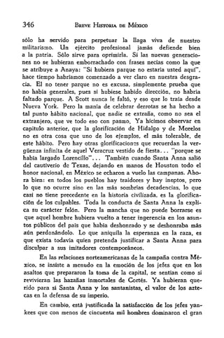346                    BREVE HISTORIA BE MEXICO

solo    ha   servido   para    perpetuar         la   llaga    viva           de   nuestro
militarismo.     Unejercito  profcsional  jamas             bien  defiende
a            Solo sirve para oprimirla. Si las nuevas generacio-
    la patria.
nes no se hubieran emborrachado con frases necias como la que
se atribuye a Anaya: "Si hubiera parque no estaria usted aquf 
hace tiempo habriamos comenzado a ver claro en nuestra desgra-
cia. El no tener parque no es excusa, simplemente prueba que

no habia generates, pues si hubiese habido direccion, no habria
faltado parque. A Scott nunca le falto, y eso que lo traia desde
Nueva York. Pero la mania de celebrar derrotas se ha hecho a
tal punto habito nacional, que nadie se extrana, como no sea el
extranjero, que ve todo eso con pasmo. Ya hicinios observar en
capitulo anterior, que la glorificacion de Hidalgo y de Morelos
no es otra cosa que uno de los ejemplos, e! mas tolerable, de
este habito. Pero hay otras glorificaciones que recuerdan la ver-
giienza infinita de aquel Veracruz vestido de fiesta.   "porque se    .   .


habia largado Lorencillo**.    Tambien cuando Santa Anna salio
                                 .   .



del cautiverio dc Texas, dejando en manos de Houston todo el
honor nacional, en Mexico se echaron a vuelo las campanas. Aho-
ra bien: en todos los pueblos hay traidores y hay ineptos, pero
lo que no ocurre sino en las mas sombrias decadencias, lo que
casi no tiene precedente en la historia civilizada, es la glorifica-
cidn de los culpables. Toda la conducta de Santa Anna la expli-
ca su caracter felon. Pero la mancha que no puede borrarse es
que aquel hombre hubiera vuelto a tener ingerencia en los asun-
tos publicos del pals que habia deshonrado  y se deshonraba mas
aun perdonandolo. Lo que aniquila la esperanza en la raza> es
que exista todavia quien pretenda justificar a Santa Anna para
disculpar a sus imitadores contemporaneos.
        En   las relaciones   norteamericanas de        la    campana contra          Me
xico, se insiste a mentido en la emocion de los jefes que en los
asaltos que prepararon la toma de la capital, se sentian como si
revivieran las hazafias inmortales de Cortes,                  Ya     hubieran. que-
rido para si Santa      Anna y           los santanistas^ el valor      de los azte-
cas en la defensa de su imperio.

      En cambio, esta j istifkada la satisfaccion de los jefes yan-
kees que con menos de cincuenta mil hombres dominaron el gran
 