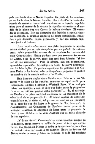 SANTA ANNA                                      347

pals que hafaia sido la Nueva Espana. De parte de los nuestros,
ya  no habia sido la Nueva Espana. Una coleccion de bastardos
repetia de memoria trozos mal conocidos de la leyenda napoleo-
nica; pero el secreto     de la tactica de aquellos   territories    y    el   mo-
delo de la gloria que era Cortes, lo habiart olvidado. El vence-
dor lo recordaba. For eso derrotaba con facilidad a aquella chus-
ma santanista, a aquellos militares de honra perjudicada, fusila-
dores por diversion, nunca generosos, y, por eso mismo, tam-
poco jamas victoriosos.
         Unos cuantos          una plebe degradada de aquella
                         aiios antes,
misma ciudad que se  veia conquistar por un punado de extran-
jeros, habia pretendido extraer de su sepulcro las cenizas del
gran Conquistador. Gente piadosa tuvo que esconder los restos
de Cortes, a fin de salva*% como dice muy bien Alamn, "eJ ho
nor de los mexicanos"      Pero la afrenta, aun sin consumarse,
aguardaba reparackm.   El castigo era Scott. El nuevo conquista
dor hablaba Ingles. Ya podian regocijarse los politicos a lo Go
mez Farias y los        intelectuales antiespanoles;     pegonos     el   yankee
en nombre de la         ciencia militar a lo Cortes.

         Una banderaanglosajona flotaba en el Palacio de los Vi-
rreyes y la casta de los serviles, numerosa en aquel
                                                      medio pre~
torianizado, empezo a adular a Winfield Scott.                 Y
                                                     se multiplt-
caban los agasajos y aun se dice que hubo quien le propusiese
"que no se retirase, porque daba garantias''. .. Si, el extranje-
ro libraba a la pobre sociedad mexicana de los atropellos de la
oficialidad de su propio ejercito, oficialidad raptora de doncellas,
 escandalcsa ea la ebriedad,tal y como se mostrara en Tacubaya

 en el episodio que dio lugar a la guerra de "los Pasteles". El
                                                           de la
 Ayuntamiento, las Comisiones de Notables, buena parte
 sociedad mexicana, se ocuparon de hacer grata la presencia de
 Scott y sus oficiales, en la vieja Anahuac que se habia olvidado
 de ser    espaiiola.

          ^Y Santa Anna? Consumada su nueva              traicios, aimque no
 le                              el   millon de pesos,    i   tuvo que escon-
       pagaron, segun parece,
 derse.    Nopocque en Mexico a nadie se le ocurriese
                                                      la Justa idea

 de niatarlc, sino por miedo a los texanos. Eatre las fuerzas del
 Norte veixian texanos y estos no quitaban el dedo del rengioa:
 