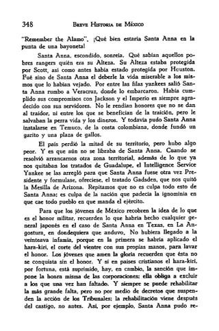 348                   BREVE HISTORIA DE MEXICO

"Remember  the Alamo",            jQue bien    estaria   Santa    Anna en   la

punta de una bayoneta!
      Santa Anna, escondido, sonreia. Que sabian aquellos po-
bres rangers quien era su Alteza. Su Alteza estaba protegida
por Scott, asi como antes habia estado protegida por Houston.
Fue sino de Santa Anna el deberle la vida miserable a los mis-
mos que     habian vejado. Por entre las filas yankees sali6 San
           lo
ta Anna rumbo a Veracruz, donde lo embarcaron. Habia cum-

plido sus compromisos con Jackson y el Imperio es siempre agra-
decido con sus servidores. No le rendian honores que no se dan
al traidor, ni entre los que se benefician de la traicion, pero le
salvaban la perra vida y los dineros.         Y
                                      todavia pudo Santa Anna
instalarse en Temuco, de la costa colombiana, donde fundo un

garito y una plaza de gallos.
       El pais perdio       la   mitad de su   territorio,   pero hubo algo
peor.  Y  es que aun no se libraba de Santa Anna. Cuando se
resolvid arrancarnos otra zona territorial, ademas de k> que ya
nos   quitabanlos tratados de Guadalupe, el Indigence Service
Yankee   se las arreglo para que Santa Anna fuese otra vez Pre-
sidente y formulase, ofreciese, el tratado Gadsden, que nos quito
la Mesilla de Arizona. Repitamos que no es culpa todo esto de
Santa Anna; es culpa de la nacion que padecia                la   ignominia en
que cae todo pueblo en que manda el ejercito.
      Para que los joveoies de Mexico recobren la idea de lo que
es el honor militar, recuerden lo que habria hecho cualquier ge
neral japones en d caso de Santa Anna en Texas, en La An
gostura, en domciequiera que anduvo. No hubiera llegado
                                                               a la
veinteava infamia, porque en la primera se habria aplicado el
hara-kiri, el corte del vkntre con sus propias manos, para lavar
el honor. Lc^ |ovenes que amen la gloria recuerden que       sta no
se conquista   sin el honor.       Y
                               si en paises cristianos el hara-kiri,

por fortuna, esta suprimido, hay, en cambio r la $anci6n que im*
pone la honra y^ign^a de las corporadones; ella obliga a excluir
a los que uaa vez ban fakack>.            Y ^emfMre se piiede rehabilitar
la n^ts   grande   falta,   pero no por   medik> de decretos quc stispen-
den   la accion    de los Triyaaales; la rehabilitation viene despu^s
 del castigo,    no antes. Asi por efemplo, Santa Anna pudo re-
 