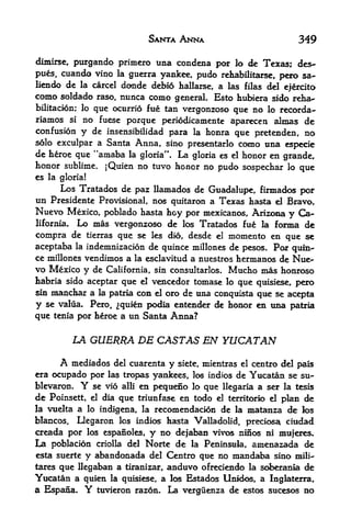 SANTA ANNA                           349

dfmirse, purgando primero una condena por lo de Texas; des~
pues, cuando vino la guerra yankee, pudo rehabilitarse, pero sa-
Kendo de la carcel dcmde debio hallarse, a las filas del ejercito
como soldado       nunca como general. Esto hubiera sido rehau-
                 raso,
bilitacion; lo
             que ocurrio fue tan vergonzoso que no lo recorda-
rianios si no fuese porque periodicamente aparecen almas de
confusion y de insensibilidad para la honra que pretenden, no
s6lo exculpar a Santa Anna, sino presentarlo como una especie
de heroe que "amaba la gloria". La gloria es el honor en grande,
honor sublime. jQuien no tuvo honor no pudo sospechar lo que
es la gloria!
       Los Tratados de paz llamados de Guadalupe, firmados por
un Presidente  Provisional, nos quitaroa a Texas hasta dl Bravo,
Nuevo Mexico, poblado hasta hoy por mexicanos, Arizona y Ca
lifornia. Lo mas vergonzoso de los Tratados fue la forma de

compra de tierras que se les dio, desde el momento en que se
aceptaba la indemnizacion de quince millones de pesos, Por quin
ce millones vendimos a la esclavitud a nuestros hermanos de Nu&-
vo Mexico y de California, sin consultarlos. Mucho mas honroso
habria sido aceptar que el vencedor tomase lo que quisiese, pero
sin maiichax a la patria con el oro de uaa conquista que se acepta
y se valua* Pero, ^qulen podia extender de honor en una patria
que tenia por heroe a un Santa Anna?

           LA GUERRA DE CASTAS EN YUCATAN

      A  mediados del cuarenta y siete, mientras el centro del pals
era ocupado por las tropas yankees, los indios de Yucatan se su-
blevaron.   Y se vio alii en peqtieno lo que llegaria a ser la tesis
de Poinsett, el dia que triunfase en todo el territorio  d plan de
la vuelta a lo indigena, la recomendacion de la matanra de los
blancos.  Oegaron los indk hasta Valladolid, precios^ ciodad
creada por los espanoles, y no dejaban vivos ninos ni nitijer^
La poblacion criolla del Norte de la Peninsula, amenazada de
esta suerte y abandonada del Centro que no mandaba sino mili-'
tares que Hegaban a tiranizar, anduvo ofredendo la soberania de
Yucatan a quien la quisiese, a los Estados Unidos, a Inglaterra,
a Espana. Y tuvieron razon. La verguenza de estc^ sucesos no
 