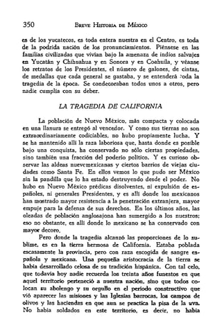 350                  BREVE HISTORIA DE MEXICO

es de los yucatecos, es toda entera nuestra en el Centro, es toda
de   la podrida nation   de los pronunciamientos.    Piensese en las
familias civilizadas que vivian bajo la     amenaza de   indios salvajes
en Yucatan     y Chihuahua y en Sonora y en Coahuila, y veanse
los retratos   de los Presidentes, el numero de galones, de cintas,
                                                            v
de medallas     que cada general se gastaba, y se entendera oda la
                                                                .




tragedia de    la epoca. Se condecoraban todos imos a otros, pero
nadie cumplia con su deber.


                LA TRAGEDIA DE CALIFORNIA

      La poblacion de Nuevo Mexico, mas compacta y colocada
en                                      Y como sus tierras no son
     tina llanura se entrego al vencedor.
extraordinariamente coditiables, no hubo propiamente lucha, Y
se ha mantenido alii la raza laboriosa que, hasta donde es posible
bajo una conquista, ha conservado no solo ciertas propiedades,
sino tambien una fraction del poderio politico.     Y
                                                  es curioso ob-
servar las aldeas nuevcmexicanas y ciertos barrios de viejas ciu-
dades como Santa Fe. En ellos vemos lo que pudo ser Mexico
                    ha estado destruyendo desde el poder. No
sin la pandilla que lo
hubo en Nuevo Mexico predicas disolventes, ni expulsion de es-
panoles, ni generales Presidentes, y es alii donde los mexicanos
han mostrado mayor resistencia a la penetracion extra nj era, mayor
empuje para la defensa de sus derechos. En los ultimos anos, las
oleadas de pobladon anglosajona han sumergido a Jos nuestros;
eso no obstante, es alii donde lo mexicano se ha conservado con
mayor    decoro.
       Pero donde la tragedia akanzo las proporciones de lo su
blime, es en la tkrra hermosa de California* Estaba poblada
escasamente la provincia, j>ero con raza escogida de sangre es-
panola y imexkaoa, Una peqtieSa aristocracia de la tierra se
faabia desarrollado cefosa de sti tradidon hi^sanica. Con tal cdo,

qtie toda^^na boy aadie recuerda los treinta aSos ftinesto en qtie
aquel terrltc^io peetenecio a miestra n^rio, ^no que tod<^ co-
locan su alx>Iengo y su orgulo en el p^kxio constructive qtte
vio aparecer las misfones y las Igleslas barrocas, los canapes de
divc^ y las haciendas en que aan se practka la |Msa de la tiva.
No habia soldados en este terrttork>, es decir, no habia
 
