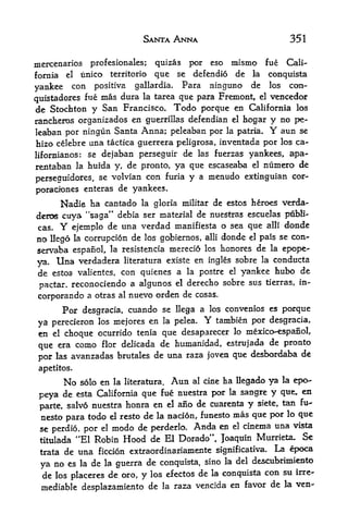 SANTA ANNA                            351

mercenaries profesionales;          por eso mismo fue Cali
                                    quizas
fornia el unico territorio  que      defendio de la conquista
                                          se

yankee   con positiva gallardia. Para ninguno de los con-
quistadores fue mas
                    dura la tarea que para Fremont, el vencedor
de Stochton y   San Francisco. Todo porque en California los
rancheros organizados en guerrillas defendian el hogar y no pe-
leaban por ningun Santa Anna; peleaban por la patria.      aun se  Y
hizo celebre una tactica guerrera peligrosa, inventada por los ca
lifornianos: se dejaban perseguir de las fuerzas yankees, apa-

rentaban     la   huida y, de pronto, ya que escaseaba el numero de
perseguidores,      se volvian con furia y a menudo extinguian cor-

poraciones enteras de yankees.
         Nadie ha cantado        la gloria militar    de estos h&roes verda-
deroe cuya "saga" debia ser material de nuestras escuelas ptLbli-
cas.     Y
        ejemplo de una verdad manifiesta o sea que alii
                                                          donde
                                         alii donde el pais se con*
no llego la corrupcion de los gobiernos,
servaba espanol,  la resistencia merecio los honores de la epope-

ya.    Unaverdadera literatura existe en ingles sobre la conducts
de estos valientes, con quienes a la postre el yankee hubo de
pactar, reconociendo a algunos el
                                    derecho sobre sus tierras, in-
corporando a otras        al   nuevo orden de   cosas.

         Por desgracia, cuando se        llega a los convenios es      porque
ya               mejores en la pelea.
      perecieron los
                                                  Y
                                         tambien por desgracia,
en el choque ocurrido tenia que desaparecer lo mexico-espafiol,
                                                     de pronto
que era como flor delicada de humanidad, estrujada
por las avanzadas brutales de una raza joven que desbordaba de

 apetitos.
         No                       Aun al cine ha llegado ya la epo-
              solo en la literatura.

 peya de esta  California que fue nuestra por la sangre y que, en

 parte, salvo nuestra honra en el
                                    alo de cuarenta y siete, tan fu-
 nesto       todo el resto
          para             de la aacion, funesto mas que por lo que
 se perdio, por      modo de perderlo. Anda en el cinema una vista
                     el

 titulada    "El Robin Hood de El Dorado", Joaquin Murrieta. Se
 tratade una ficcion extraordmariamente significativa. La epoca
                                        sino la del desaxbrimiento
 ya no es la de la guerra de conquista,
 de los placeres de oro, y los efectos de la conquista con su irre
 mediable desplazamiento de la raza vencida en favor de la ven-
 