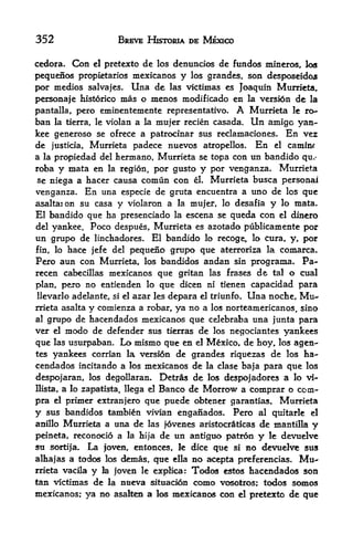 352                        BREVE HISTORIA DE MEXICO

cedora*      Con   el   pretexto dc los denuncios dc fundos mineros, los
pequenos propietarios mexicanos y las grandes, son dcsposeidojs
por medios salvajes. Una de las victimas cs Joaqtiin Murrieta,
persona je historico mas o nienos modificado en la versidn de la
pantalla, pero eminentemente representative. A Murrieta le ro-
ban la tierra, le violan a la mujer recien casada. Un amigc yan-
kee generoso se ofrece a patrocinar sus reclamaciones. En vez
de justicia, Murrieta padece nuevos atropellos. En el camliK
a la propiedad del hermano, Murrieta se topa con un bandido qu,*
roba y mata en la region, por gusto y por venganza. Murrieta
se niega a hacer causa comun con el. Murrieta busca personal
venganza. En una especie de gruta encuentra a uno de los que
asaltaion su casa         y violaron a   la mujer, lo desafia   y   lo mata.
El bandido que ha presenciado la escena se queda con el dinero
del yankee. Poco despues, Murrieta es azotado publicamente por
un grupo de linchadores. El bandido lo recoge, lo cura, y, por
fin, lo hace jefe del pequeno grupo que aterroriza la comarca.
Pero aun con Murrieta, los bandidos andan sin programa. Pa-
recen cabecillas mexicanos que gritan las frases de tal o cual
plan, pero no entienden lo que dicen ni tienen capacidad para
llevarlo adelante,si el azar les depara el triunfo. Una noche, Mu

rrieta asalta
            y comienza a robar, ya no a los norteamericanos, sino
al grupo de hacendados mexicanos que celebraba una junta para
ver el modo de defender sus tierras de los negociantes yankees
que las usurpaban. Lo mismo que en el Mexico, de hoy, los agen-
tes yankees corrian la vers!6n de grandes riquezas de los ha
cendados incitando a los mexicanos de la clase baja para que los
despojaran, los degollaran.    Detras de los despojadores a lo vi-
Hista,   a                     Banco de Morrow a comprar o com-
             lo Zapatista, llega el

pra el primer extranjero que puede obtener garantias, Murrieta
y sus bandidos tambin vivian enganados. Pero al quitarie el
anfllo Murrieta a una de las fovenes aristocraticas de mantilla y

peineta, reconocio a la hija de un antiguo patron y le devuelve
sti s<^rtija. La jovest, entonces, le dice que si no devuelve sus
alhajas   a todos los demas, que ella no acepta prfeferencias. Mu
rrieta vacila y la joven le explica: Todos estos hacendados son
tan victimas de la nueva situation como vosotros; todos somos
mexicanos; ya no asalten a los mexicanos con el pretexto de que
 
