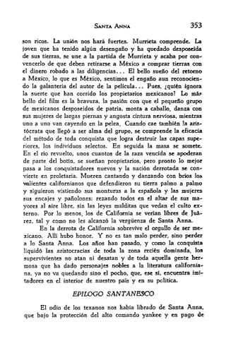 SANTA ANNA                              353

son   ricos.   La union nos hara   fuertes.   Murrieta comprcnde.    La
joven que ha tenido algiin dcsengano y ha quedado desposeida
dc sus tierras, se une a la partida de Murrieta y acaba per con-
vencerlo de que debeu retirarse a Mexico a comprar tierras con
el dinero robado a las diligencias   El bello sueno del retomo
a Mexico,     que es Mexico, sentimos el engano aun reconocien-
               lo
do                    autor de la pellcula. .. Pues, ^qttito ignora
      la galanteria del
la suerte que han corrido los propietarios mexicanos? Lo mi?
bello del film es la bravura, la pasion con que el pequeno grupo
de mexicanos desposeidos de patria, monta a caballo, danza con
sus mujeres de largas piernas y angosta cintura nerviosa, mientras
uno a uno van cayendo en la pelea. Cuando cae tambin !a aris-
tocrata que llego a ser alma del grupo, se comprende la eficacia
del  metodo de toda conquista que logra destruir las capas supe-
riores, los individuos selectos. En seguida la masa se somete.
En  el rio revuelto, unos cuantos de la raza vencida se apoderan

de parte del botin, se suenan propietarios, pero pronto lo mejor
pasa a los conquistadores nuevos y la nacion derrotada se con-
vierte en proletaria. Mueren cantando y danzando con brios Io&
valientes californianos   que defendieron su     tierra   palmo a palmo
y siguieron vistiendo sus monturas a la espanola y las mujeres
sus encajes y panolones; rezando todos en el altar de sus ma-
yores al aire libre, sin las leyes malditas que vedan el culto ex-
terno. Por lo menos, los de California se verian libres de JuA-
rez, taly como no les alcanzo la vergiienza de Santa Anna*
      En la derrota de California sobrevive el orgullo de ser me-
xicano. Alii bubo honor. Y no es tan malo perder, sino perder
a lo Santa Anna. Los anos han pasado, y como la conquista
liquido las aristocracias de toda la zona reci&n doininada, los
supervivientes no atan ni desatan y de toda aquella gente her-
mosa que ha dado persona} es nobles a la literatura california-
na, ya no va quedando sino el pocho, que, ese si, encuentra imi-
tadores en el interior de nuestro pals y en su pclitka.

                     EP1LOGO SANTANESCO
     El odio de los texanos nos habia librado de Santa Anna,
que bajo la proteccicm del alto comando yankee y en pago de
 