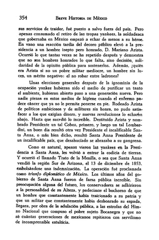 354                      BREVE HISTORIA DE MEXICO

    stis servicios   de   traidor, fu   puesto a salvo fucra del pals* Pero
 apenas consumado el retiro de las tropas yankees, la soldadesca
 que gobernaba en Mexico empezo a echar de menos a su heroe.
 En vano Una reaccion tardia del decoro pdblico elevo a la pre-
 sidencia a un k>mbre inepto pero honrado, D. Mariano Arista.
 Ocurrio lo que tantas veces se ha repetido despus y demtiestra
 que no son hombres honrados lo que falta, sino decision, soli-
 daridad de la opinion pttblica para sostenerlos. Ademas, ^quien
 era Arista si no un pobre militar mediocre, un hombre sin lu
 ces, un mrito negativo: el no robar entre ladrones?

          Unaselecciones generales despus de la ignominia de la
 ocupaci6n yankee hubieran sido el medio de ptirificar un tanto
 el ambiente, hubieran abierto paso a una generacidn nueva. Pero

 nadie piensa en estos medios de higlene cuando el enfermo pa-
 dece cancer que ya no le permite ponerse en pie. Rodeado Arista
 de politicos ambiciosos y de militares sin honra, no pudo satis-
 facer a los que exigian dinero, y nuevas revoluciones lo echarbn
abajo.  Hasta que sucedio lo increible. Destituido Arista y nom-
brado Presidente un tal Cobos, primero, y luego un tal Lombar*
dini, un buen dia resulto otra vez Presidente el incalificable San
ta Anna, o mas bien dicho, resultd Santa Anna Presidente de
un incalificable pais, que desahuciado se abrazaba a su gangrena.
          Como   es natural,     apenas vieron las yankees en la Presi-
dencia a Santa Anna,, ks volvio a entrar             k
                                               codicia de tierras.
Y  ocurrio el llamado Trato de la Mesilla, o sea que Santa Anna
vendio la region Sur de Arizona,             d 13 de diciembre de 1853,
tofcolsandose ttna indeffltnizacioEL         La operacion fue prodamada
como trittnfo diplomatico de Mexico. Los ultimos anos del go-
biemo de Santa Anna ftieron de fcirsa publka increible. Sin
preooipacion algtma del futuro, los conservadores se adhiri^ron
a  la personalidad de su Alteza,
                                 y padecimc^ el bochorno de que
un hombre que constantemente habia tr^ck>naA> a su patria
                                                               y
que un militar que constantemente habia deshoarado su espada,
llegara, por <Ara de        k
                        adulac^n pd>ika, a las estrofas del Him-
no Nacional que compuso             d   pd>re sujeto Bocanegra y que no
se cuantas generaciones de mexkanos repitieron con servilismo
de incomprensiHe          estultida.
 