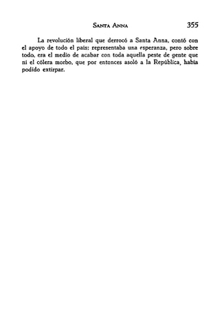 SANTA ANNA                            355

      La revolucion liberal que derroco a Santa Anna, conto con
cl apoyo de todo el pais; representaba una esperanza, pero sobre
todo, era el medio de acabar con toda aquella peste de gente que
ni el colera   morbo, que por entonces asolo a   la Republica,   habia
podido extirpar.
 