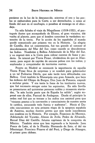 34                     BREVE HISTORIA DE MEXICO


perderse en la luz de lo desconocido, mientras el ora y las per-
las se embarcaban para la Corte, a ser derrochados, o caian al
fondo del mar en el naufragio, o pasaban al enemigo en el abor-
daje.
     Ya solo faltaba el viaje de Magallanes ( 1519-1522) el por-,



tugues ilustre que acompanado de Elcano, el gran Vizcaino, dio
vuelta al planeta, para que el hombre conociese la verdadera ex
tension de la tierra.  For la accion de los espanoles el mundo
quedo comunicado por primera vez en la Historia. La alegria
de Castilla, dice un comentarista, fue tan grande al conocer el
descubrimiento del Mar del Sur, como cuando se descubrieron
las Indias.  Nombrose a Balboa Adelantado de la Mar del Sur,
y no regreso este a la Corte para cobrar cuentas de fama y po~
derio. Se interne por Tierra Firme, olvidandose de que es Almi-
rante, para seguir de capitan de oscuras peleas con los indios, y
explorador y conquistador de territories nuevos.
     Pronto en Madrid se reconocio la importancia de aquella
Tierra Firme llena de sorpresas y se nombro para gobernador
a un     tal                    mas tarde tuvo dificultades con
               Pedrarias Davila, que
Balboa.        Creo tambien
                         Monarquia una gran Armada, que bajo
                              la
las ordenes del Obispo de Burgos, Don Juan de Fonseca, empez6
a reclutar gente. Y era tanta la fama de los territories nuevos,
que fue necesario      es-coger entre los aspirantes.   En   solo Sevilla
se presentaron mil quinientas personas nobles y ricamente atavia-
das, "la mas lucida gente que de Espaiia ha salido", segun ex-
preso uno de ellos, Pascual de Andagoya. Desde el principio la
orden real fue que se tratase a los indios con amistad para que
4


                                y conocimiento de nuestra santa
    *viniesen prestos a la conversion
fe catolica,excusando toda fuerza y maltratos". Hacia el Da-
rien concurrieron en esta primera etapa de la epopeya espafiola
de America, muchas ilustres gentes que mas tarde inscribieran
sus nombres en la Historia, Por ejemplo, Francisco de Montejo,
Adelantado del Yucatan, Alonso de Avila, Pedro de Alvarado              r



Bernal Diaz del Castillo, futures capitaaaes de la conquista de
Mexico. Tambien otros que han ingresado a la leyenda: Juan
Ponce de Leon, el de la Florida; Hernando de Soto, el del rio
Mississippi; Francisco Pizarro el del Peru, y Diego de Almagro,
el   primer gran chileno.
 