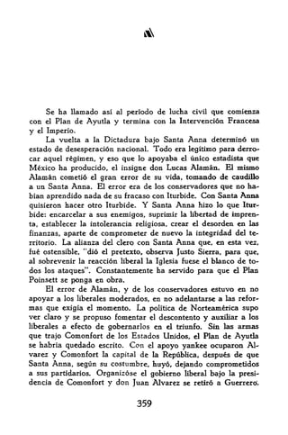 A




           Se ha llamado asi al periodo de lucha civil que comienza
con        elPlan de Ayutla y termina con la Intervencion Francesa
y     el
     Imperio.
        vuelta a la Dictadura bajo Santa Anna determine un
           La
estado de desesperacion nacional. Todo era legitimo para derro-
car aquel regimen, y eso que lo apoyaba el unico estadista qtie
Mexico ha producido,    insigne don Lucas Alaman. El mismo
                            el

Alaman cometio    granelerror de su vida, tomaado de caudillo
a un Santa Anna. El error era de los conservadores que no ha-
bian aprendido nada de su fracaso con Iturbide. Con Santa Anna
quisieron hacer otro Iturbide.        Y
                                  Santa Anna hizo lo que Itur
bide: encarcelar a sus enemigos, suprimir la libertad de impren-
ta, establecer la intolerancia religiosa, crear el desorden en las
finanzas, aparte de comprometer de nuevo la integridad del te-
rritorio. La alianza del clero con Santa Anna que, en esta vez,
fue ostensible, "dio el pretexto, observa Justo Sierra, para que,
                                                  bianco de to-
al sobrevenir la reaccion liberal la Iglesia fuese el
dos los ataques". Constantemente   ha servido para que el Plan
Poinsett se ponga en obra*
     El error de Alaman y de los conservadores estuvo en no
                                 ,



apoyar a los liberales moderados, en no adelantarse a las refor-
mas que exigia el momento. La politica de Norteamerica supo
ver claro y se propuso fomentar el descontento y auxiMar a los
liberales a efecto de gobernarlos en el triunfo. Sin las annas
que trajo Comonfort de los Estados Unidos, el Plan de Ayutla
se habria quedado escrito. Con el apoyo yankee ocuparon Al
varez y Comonfort la capital de la Republica, despues de que
Santa Anna, segun su costumbre, huyo, dejando comprometidos
a sus partidarios. Organizose el gobierno liberal bajo la presi-
dencia de Comonfort y don Juan Alvarez se retiro a Guerrero'.


                                     359
 