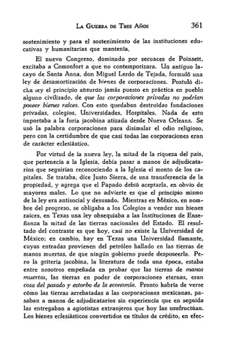 LA GUERRA DE TRES ANOS                         361

sostenimiento y para el sostenimiento de las instituciones edu-
cativas y humanitarias que mantenia.

     El nuevo Congreso, dorainado por secuaces de Poinsett,
excitaba a Comonfort a que  no contemporizara. Un antiguo Ia~
cayo  de Santa Anna, don Miguel Lerdo de Tejada, formulo una
ley de desamortizacion de bi>nes de corporaciones. Postulo di-
cha iey el principio absurdo jamas puesto en practica en pueblo
alguno civilizado, de que las corporaciones privadas no podrian
poseer bienes raices. Con esto quedaban destruidas fundaciones
privadas, colegios, Universidades, Hospitales. Nada de esto
importaba a la furia jacobina atizada desde Nueva Orleans* Se
uso la palabra corporaciones para disimular el odio religioso,
pero con la certidumbre de que casi todas las corporaciones eran
de caracter eclesiastico.

       Por virtud de   la   nueva   ley, lamitad de la riqueza del pais,
que pertenecia a la Iglesia,        debia pasar a manos de adjudicata-
rios que seguirian reconociendo a la Iglesia el monto de los ca-
pitales. Se trataba, dice Justo Sierra, de una transferencia de la
propiedad, y agrega que el Papado debio aceptarla, en obvio de
mayores males. Lo que no advierte         que el principio mismo
                                               es
de la ley era antisocial y desusado. Mientras en Mexico, en nom*-
bre del progreso, se obligaba a los Colegios a vender sus bienes
raices, en Texas una ley obsequiaba a las Instituciones de Ense-
nanza la mitad de las tierras nacionales del Estado. El resul-
tado del contraste es que hoy, casi no existe la Universidad de
Mexico; en cambio, hay en Texas una Universidad flamante,
cuyas entradas provienen del petroleo hallado en las tierras de
manos muertas, de que ningun gobierno pttede desposeerla, Pe
ro la griteria jacobina, la literatura de toda una epoca, estaba
entre nosotros empenada en probar que las tierras de manos
muertas, las tierras en poder de corporaciones eternas, eran
cosa del pasado y estorbo de la economia. Pronto habrla de verse
como    las tierras arrebatadas      a   las corporaciones   mexicanas, pa-
saban a manos de adjudicatarios sin experiencia que en seguida
las entregaban a agiotistas extranjeros que hoy las ustifmctiian*
Los bienes eclesiasticos convertidos es titulos de credito, en efec-
 