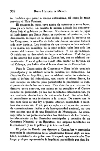 362                           BREVE HISTOIOA DE MEXICO

to,   tendrian que pasar a                manos    extranjeras, tal       como   lo tenia

previsto el        Plan Poinsett.
     El episcopado, pues, tuvo razon de oponersc a cstas leyes,
pcro ya era tarde. La ocasion la habian perdido los conserva-
dores bafo el gobierno de Herrera. Si entonces, en vez de jugar
al Iturbidismo con Santa Anna, se apoderan, al contrario, de la

democracia, influyen en la clase media y ganan la mayoria en
los Congresos, la solucion de todo este drama nacional hubiera
sido   muy        distinta.   Los hombres de que siempre se han rodeado
y su mania del caudillaje de la peor indole, tales han sido las
causas del fracaso de los conservadores.        no aprendieron*  Y
O  quizas era ya demasiado  tarde para reflexionar. Todo lo que
se les ocurrio fue echar abajo a Comonfort, que se adelanto re-
nunciando.          Y
                 en el gobierno quedo otro militar de fortuna, un
tal   Zuloaga, que habia sido el brazo derecho de Comonfort.
       Pero                 de Cincuenta y Siete habia quedado
                  la Constitucion

promulgada y   en adelante seria la bandera del liberalismo. La
Constitucion, en lo politico, era ttn adelanto sobre las anteriores,
tenia el defecto del federalismo, que f segun el mismo Sierra, ha
sido sienipre un estorbo, pero garstntizaba la propiedad, la vida,
el pensamiento de los mexicanas. Tan absurdo es el sistema fe--

derativo entre nosotros, que nunca se ha cumplido y el Centro
siempre ha gobernado, ya sea con facultades extraordinarias, ya
sea mediante simulaciones de autonomia local.                         Por otro lado,
el centralisnM>         es una invitacion a         la tirania.      Desuerte que lo
que hace      falla     es una ley organica          interior,   accanodada a nues-
tras circunstancias.           Y   asi,   por efemplo, en    d    momento presente
de comunicacK^aes         y de homogeneidad nacional, no veo
                              faciles
otro sistema que el de una Republica de Municipios. Es decir,
supresion de los gobtemos locals, los Gobiernos de los Estados,
fortaleomiento de las M>ertad^ munidpales y creacion de un
Congreso Nadonal y tin E|eaitrvo con amplias facultades en
lo economico y en lo politico y k> intemacional.

     El golpe de Estado que derroco a Comonfort y pretendia
suspender la d>servancia de la Coa$tittici6!i Mberai de|6, en rea-
lidad, subsistentes <k^ gcrf>iernos: El espurio qe encal^zaba Zu*
loaga,   y   el   que representaba         la   legaMdad aK^udilacfei por don Be-
 