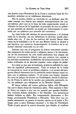 LA GUERRA DE TRES ANOS                         363

nito Juarezcomo Prcsidente de la Cortc y sustituto legal de Co-
monfort, mientras no se celebrasen elecciones.
    For lo pronto, Juarez se convirtio en un profugo, mas Ile-
vaba consigo ttna ftierza que siempre menospreciaron los con-
servadores, pero que es la base de toda organization social             ci-
vilizada: la fuerza de la legalidad, el principio de que un gobier-
no que procede de eleccion no puede ser interrumpido ni susti-
tuido por un gobierno que procede del cuartelazo.
     La vieja lucha del sistema de pronunciamiento y el sistema
culto de la eleccion, asi sea defectuosa la eleccion, quedo plan-
teada otra vez. Y uno de los motives del triunfo liberal debe
verse en la habilidad y la fe con que Benito Juarez se abrazo a
esa bandera, por entonces desprestigiada: la bandera de la uo-
luntad national expresada en el veto.
     Lastima que con el programa de Juarez estuvieran mezcla-
das exigencias de orden social y religioso, ajenas a la convenien-
cia de los mexicanos; de otro modo podriamos hoy elogiar sin
reservas, el movimiento liberal que, por primera vez, oponia a
los metodos santanistas, iturbidistas del pronunciamiento, los me-
todos civilizados de la eleccion popular, como origen de poder.
       Lo
        cierto es que, por el momento, el pais no advirtio la cues-
tion de legalidad gubernamental. Todo el interes de la lucha
se concentro en torno al problema religioso, y el exceso del pro-
grama   liberal   determine que    la fK>blacion   entera hiciese causa co-
mun con     el
             gobierno espurio.        A
                                   tal punto que Juarez, despues
de verse en peligro de muerte en Guadalajara, donde la elocuen-
cia de Prieto lo salvo de la escolta que pretendia asesinarlo, tu-
vo, sin embargo, que refugiarse en los Estados Unidos.
    El heroe militar del nuevo gobierno habia sido Miramon.
Un nuevo Santa Anna de veinticinco anos. Pero superior a San
ta Anna en cuanto a que era un general que ganaba batallas.
Sus victorias habian deshecho a los liberates. Los pretorianos
habian hallado su idolo. En consecuencia, derrocaron a Zu-
loaga, proclamando Presidente a Miramon. Este hizo una co-
media santanesca; no queria el mando; repuso en el poder a Zu-
loaga, pero a poco Zuloaga renuncio y lo dejo de Presidente.
Todo    el pais   apoyo   la   nueva situacion que alejaba     el conflicto
 