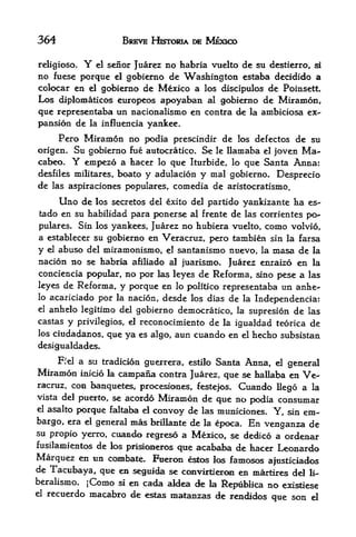 364                      BREVE HKTORIA DE MEXICO


religiose.Y el senor Juarez no habria vuelto de su destierro, si
no fuese porque el gobierno de Washington estaba decidido a
colocar en el gobierno de Mexico a los discipulos de Poinsett.
Los diplomaticos europeos apoyaban al gobierno de Miramon,
que representaba un nacionalismo en contra de la ambiciosa ex
pansion de la influencia yankee.
     Pero Miramon no podia prescindir de los defectos de su
origen, Su gobierno fue autocratico. Se le llamaba el joven Ma-
cabeo. Y empezo a hacer lo que Iturbide, lo que Santa Anna:
desfiles militares, boato y adulacion y mal gobierno, Desprecio
de las aspiraciones populares, comedia de aristocratismo.
     Uno de los secretos del exito del partido yankizante ha es-
tado en su habilidad para ponerse al frente de las corrientes po-
pulares. Sin los yankees, Juarez no hubiera vuelto, como volvio,
a establecer su gobierno en Veracruz, pero tambien sin la farsa
y el abuso del miramonismo, el santanismo nuevo, la masa de la
nacion no se habria afiliado al juarismo. Juarez enraizo en la
conciencia popular,      no por   las leyes   de Reforma, sino pese a   las
leyes de Reforma, y porque en lo politico representaba un anhe-
lo acariciado por la nacion, desde los dias de la
                                                  Independencia:
el anhelo legitimo del gobierno democratico, la supresion de las
castas y privilegios, el reconocnniento de la igualdad teorica de
los ciudadanos, que ya es algo, aun cuando en el hecho subsistan

desigualdades.
      Ffel   a su tradicion guerrera,
                                   estilo Santa Anna, el general
Miramon      inicio la
                   campana  contra Juarez, que se hallaba en Ve
racruz, con banquetes, procesiones, festefos. Cuando llego a la
vista del puerto, se acordo Miramon de
                                          que no podia consumar
elasalto porque faltaba      d
                           convoy de las municiones. Y, sin em
bargo, era el general mas brfllante de la epoca. En venganza de
su propio yerro, cuando           a Mexico, se dedico a
                             regreso                            ordenar
fusilamientos de los prisic^ieros que acababa de hacer         Leonardo
Marquez en ua combate. Fueron estos los famosos afusticiados
de Tacubaya, que en seguida se ccmvirtieroii en niartires del li-
beralisjno. jComo si en cada aldea de la
                                         Repiblica no exi^iese
el recuerdo macabro de estas matanzas de
                                           rendidos que son d
 