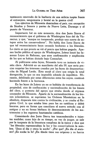 LA GUERRA DE TRES        Aftos                 365

testimonio renovado de la barbaric de una milicia incpta frente
al extranjero, sanguinaria y brutal en la guerra civil!
    Los ejercitos de Miramon dominaban el pais, con excepcion
de Sinaloa y Sonora y partes de Nuevo Leon, Durango y el
puerto de Veracruz,
     Importante fue en este momento, dice don Justo Sierra el
reconocimiento que el gobierno de Washington faizo del de Ve
racruz, y que, "aunque no inesperado, produjo una suerte de es-
tupor entre los conservadores". No habla don lusto Sierra de
que tal reconocimiento haya causado bochorno a los liberates*
Lo cierto es que pronto se vio el precio que habian pagado. Ape-
nas hecho publico el apoyo de Washington, Juarez lanzo las fa-
mosas Leyes de Reforma, que eran confirmacion y ampliacion
de las que se habian dictado bajo Comonfort.
     Al publicarse estas leyes, Miramon tuvo un instante de vi
sion clara. Advirtio en un manifiesto del ano 59, que seria pre-
ciso respetar los intereses creados por las leyes de desamortiza-
cion de Miguel Lerdo.    Esto enojo al clero que exigia la total
derogacion,       lo
               que ya  era imposible ademas de impolitico. Mi
ramon, debilitado por estas diferencias entre los suyos, continuo
haciendo frente a la borrasca.
      En          de Juarez ya no se hablaba de transferencia de
            las leyes

propiedad,  sino de confiscacion y nacionalizacion de los bienes
del clero, a pretexto del apoyo que estaba dando al
                                                           regimen
usurpador de Miramon. Aparte de la nacionalizacion de los bie
nes eclesiasticos, se suprimian las Ordenes Monasticas en lo
absolute, disparate este contra la civilizacion, y se creaba el Re-
gistro Civil, lo que estaba bien para los no catolicos y debio
hacerse, pero en forma que conciliara el nuevo metodo con el
antiguo y no en forma barbara de desconociinienfo de los ma-
trimonios     y   los registros bautismales catoHcos.

      Com en tan do don       Justo Sierra tan trascenden tales e injus-
tas medidas,       como   hijo de su tiempo, en vez de jtizgar, se sale
por   la   tangente de    la literatura ramplona de la epoca y dice que
"los liberales representaban la luz          y    los conservadores la   som-
bra. Unos el dia y otros la noche             .
                                                ^Por que? ^Es dia el ateis-
mo? ^Es noche          la fe?   ^Ea donde   tiene sus origenes y su fuerza
 