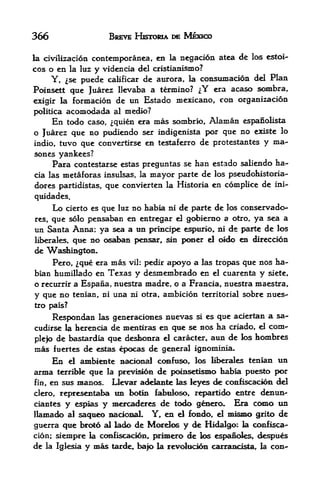 366                       BBEVE HJSTORIA DE MEXICO

la civilizacion contemporanea, en la negacion atca         de los estoi-
cos o en la luz y videncia del cristiamsmo?
      Y, se puede calificar de aurora, la consumacioa del Plan
Poinsett qtie Juarez llevaba a termino? ^Y era acaso sombra,
exigir la formacion        de un Estado mexicano, con organizacion
politica   acomodada       almedio?
      En   todo caso, ^quien era mas sorabrio, Alaman espanolista
o Juarez que no pudiendo ser indigenista por que no existe lo
indio, ttivo que convertirse en testaferro de protestantes y ma-
sones yankees?
      Para contestarse estas preguntas se      Iian estado saliendo   ha-
cia las metaforas insulsas, la     mayor parte de    los pseudohistoria-
dores partidistas, que convierten la Historia en complice de ini-
quidades.
      Lo                no habia ni de f>arte de los conservado-
           cierto es que luz
res, que s6lo pensaban en entregar el gcd>ierno a otro, ya sea a
un Santa Anna; ya sea a tin poncipe espurio, ni de parte de los
liberales, que no osaban pensar, sin pcmer el oido en direccion
<k Washington.
     Pero, ^qtie era mas vil: pedir apoyo a las tropas que nos ha-
bian humillado en Texas y desmembrado en el cuarenta y siete,
o recurrir a Espana, nuestra madre, o a Francia, nuestra maestra,
y que no   tenian, ni una ni otra, ambicion territorial sobre nues-
tro pais?

      Respondan                   nuevas si es que aciertan a sa-
                    las generacioiies
cudirse la herencia de mentiras en que se nos ha criado, el com-
plefo de bastardia que desfaonra el caracter*
                                              aim de los hcanbres
mas    fuertes dee^as epocas de general ignominia*
      En     ambiente nadonal confuse, los liberales teniaa un
            el
arma feerribk que la prevision de poinsetisnio habia pue^o per
fin, en sus manos.  Llevar addante las leyes <fe confiscacion del
clero, representaba tin botin fabtiloso, repartido entre denun^
ciantes y espias y mercaderes de todo genero. Era C<HHO un
llamado a! saqueo nacional. Y, en el fondo, el mismo grito de
guerra que brc^o al lado de Mc^telos y de Hidalgo; la confisca-
cion; siempre la confiscacidn,       primero de los espanoles, despues
de   la Iglesia   y mas   tarde, bajo la revolucion carrancista, la con-
 