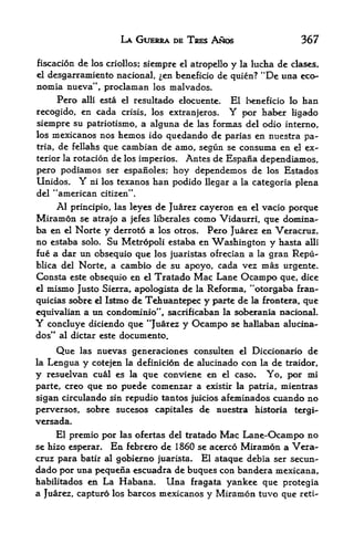 LA GUERRA 0E TRES ANOS                     367

fiscacion de los criollos; siemprc el atropello y la lucha de clases,
el desgarramiento nacional, en beneficio de quien? "De ima eco-
nomia nueva", proclaman los malvados*
       Pero   alii   esta el resultado elocuente.   El beneficio lo ban
recogido, en cada crisis, los extranjeros.          Y
                                               por haber ligado
siempre  su patriotismo, a alguna de las formas del odio interno,
los  mexicanos nos hemos ido quedando de parias en nuestra pa~
tria, de fellahs que cambian de amo, segun se consuma en el ex
terior la rotacion de los imperios. Antes de Espana dependiamos,

pero podiamos ser espanoles; hoy dependemos de los Estados
Unidos. Y ni los texanos han podido llegar a la categoria plena
del "american citizen".
      Al   principio, las leyesde Juarez cayeron en el vacio porque
Miramon      se atrajo a jefes liberates como Vidaurri, que domina-
ba en el    Norte y derroto a los otros. Pero Juarez en Veracruz,
no estaba solo* Su Metropoli estaba en Washington y hasta alii
fue a dar un obsequio que los juaristas ofrecian a la gran Repu-
blica del Norte, a cambio de su apoyo, cada vez mas urgente.
Consta este obsequio en el Tratado Mac Lane Ocampo que, dice
el mismo Justo Sierra, apologista de la R^forma, "otorgaba fran-

quicias sobre el Istmo de Tehuantepec y parte de la froBtefa, que
equivalian a un condominio", sacrificaban la soberania uacionaL
Y concluye diciendo que "Juarez y         Ocampo    se hallaban alucina-
dos" al dictar este documento.
      Que     nuevas generaciones consulten el Diccionario de
              las
la   Lengua y cotejenla definici6n de alucinado con la de traidor,

y resuelvan cual es la que conviene en el caso. Yo, por mi
parte, creo que no puede comenzar a existir la patria, mientras
sigan circulando sin repudio tantos fuicios afeminados cuando no
perversos, sobre sucesos capitales de nuestra historia tergi-
versada.
      El premio por las ofertas del tratado Mac Lane-Ocampo no
se hizo esperar.  En febrero de 1860 se acerco Miramon a Vera
cruz para batir al gobierno juarista.       El ataque debia ser secun-
dado por una pequena escuadra de buques con bandera mexicana,
habilitados en La Habana.   Una fragata yankee que protegia
a Juarez, capture los barcos mexicanos y Miramon tuvo que          reti-
 