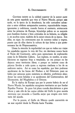 EL DESCUBRIMJENTO                           35


         Conviene      insistir    en la calidad superior de     la   mayor parte
de esta gente espaiiola que vino al Nuevo Mundo, porque                      ms
tarde, en la epoca de la decadencia, ha sido costumbre calum-
niar a estos celebres antepasados nuestros, suponiendolos torpes,

ignorantes      y    codiciosos,       cuando fueron   al contrario, aristocracia

entre lasprimeras de Europa, hijosdalgo pobres en su mayoria
pero hombres ilustres y bien enterados de su historia, su religion
y, en muchos casos, tambien de la mejor ciencia de su epoca. Son

ellos,en rigor, los antecesores aun de nuestros indios y negros,

puesto que de ellos deriva la cultura de tipo latino a que perte-
necemos      los    de Hispanoamerica,
      Llama     la   atencion la regularidad con que en todos sus viajes
los espaSoles seguian la ruta del Sur, sin desviarse                  nunca hacia
el   Norte     del Continente, salvo para operaciones de exploration

ccrao la de Sebastian Caboto.                Los   ingleses, en cambio, se esta-
blecieron en regiones frias o templadas, ya sea porque no les

dejaron otros territorios libres, o porque un instinto como de
pajaros llevaba a cada quien a regiones similares a las de su
ambiente nativo.             Asi es como     los espanoles,    que bien pudieron
apoderarse de          las   bocas del Hudson o del           Delaware, pues no
habia por entonces quien resistiera su albedrio, prefirieron aban-
donar las zonas heladas y se apoderaron del Coatzacoalcos, del
Usumacinta, del Magdalena y el Orinoco.
    En la replica de Europa que por lo pronto habria de ser                    el

Nuevo Mundo,           los espanoles escogieron territorios        en que fundar
Espanas Nuevas,              Su gozo fue pleno cuando descubrieron a gran
altura y mas alia de las costas calidas del Golfo la gran nieseta
mexicana que recuerda a Castilla mejor que ningun otro terri-
torio del mundo.

         Por           Golfo de Mexico quedo convertido en
                lo pronto,        el

un mar espanol desde la Florida hasta Yucatan.
 