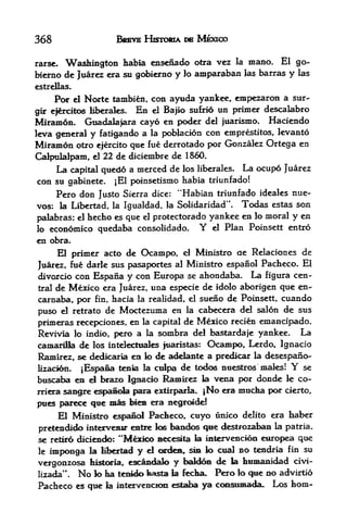 368                           BREVE HISIXWA      urn   MEXICO

rarse. Washington habia ensefiado otra vez la mano. El go-
bierao dc Juarez era su gobierao y lo amparaban las barras y las
estrellas.

      Por    Norte tambien, con aywda yankee, empezaron a sur-
                 el

gir efercitos liberafes. EB el Bajio sttfrio
                                             un primer descalabro
Miramon. Guadalajara cayo en poder del juarismo, Haciendo
leva general y fatigando a la poblacion con emprestitos, levanto
Miramon otro ejerrito que fue derrotado por Gonzalez Ortega en
Calpulalpani, el 22 de diciembre de 1860.
     La capital quedd a merced de los liberales. La ocupo Juarez
con su gabinete. jEl poinsetismo habia triunfado!
     Pero don Justo Sierra dice: "Habian triunfado ideales nue-
vos: la Libertad, la Igualdad, la Solidaridad". Todas estas son
palabras; el hecho es que el protectorado yankee
                                                 en lo moral y en
lo economico quedaba consolidado.      Y el Plan Poinsett entro
en obra.
     El primer acto de Ocampo, d Ministro ae Relaciones de
Juarez, fu& darle sus pasaportes al Ministro espanol Pacheco. El
divorcio con Espana y con Europa se ahondaba. La figura cen
tral de Mexico era Juarez, una especie de idolo aborigen que en-

carnaba, por      hacia la realidad, el sueno de Poinsett, cuando
                       fin,

puso            de Moctezuma en la cabecera del salon de sus
         el retrato

primeras recepciones, en la capital de Mexico recien emancipado.
Revivia lo indio, pero a la sonibra del bsistardafe yankee. La
camarilla de los inteleetnales fuarfstas: Ocampo, Lerdo, Ignacio
Ramirez, sc dedkaria ea k> de adelaste a predicar la desespano-
Mzacidn. jEspafia teeia la culpa de todos nuestros males!     se                  Y
buscaba en            d
                  brazo Ignacio Ramirez la vena por donde                        k co-
rriera    sai^^ espanola para extirparfa, |No era mudaa por cieito,
pties    parece qee imas feiem era neg roidd
    El Ministro espaiio! Padbeco, cuyo unico delito era fcaber
pretendido intervemK- entre los bandos que destrozabaB la patria.
se retiro diciendo: **M^xioo aecesita                  k   inlervenci^a enropea que
le   imponga          la Kbettad   y   el   orden,$m lo cual no tendria fin su
vergonzosa            his&ooa,, escaadalo      y baM6^ de la bumaakiad civi-
         M
lizada       .    No lo iia   tenklo hasta la fecka.         Pero   io   que no advirtio
Pacheco es que la intervenctaa estaha ya consumada.,                          Los horn-
 