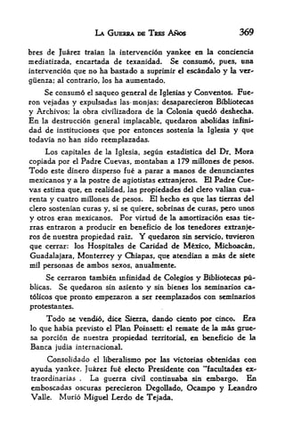 LA GUERRA BE TRES ANOS                        369

bres dc Juarez traian la intervencion yankee en la concieacia
mediatizada, cncartada de texanidad* Se consumed pues, tma
intervencion que no ha bastado a suprimir cl escandale y la. vcr-
giienza; al contrario, los     ha aumentado.
    Se consume el saqueo general de Iglesias y Cenventos. Fue^
ron vejadas y expulsadas las~monjas; desaparecieron Bibliotecas
y Archives; la obra civilizadora de la Colonia quedo deshecha.
En   la destruccion general implacable,        quedaron abolidas   infini-
dad de    instituciones     que per entonces sostenia la Iglesia   y que
todavia no han sido reemplazadas,

     Los   capitalesde la Iglesia, segun estadistica del Dr. Mora
copiada por el Padre Cuevas, montaban a 179 millones de pesos.
Todo este dinero disperse fue a parar a manos de denundantes
mexicanos y a la postre de agiotistas extranjeros. El Padre Cue
vas estima que, en realidad, las propiedades del clero valian cua-
renta y cuatro millones de pesos* El hecho es que las tierras del
clero sostenian curas y, si se quiere. sobrinas de curas, pero unos

y otros eran mexicanos. Por virtud de la amortizacion esas tie
rras entraron a producir en beneficio de los tenedores extranfe-
ros de nttestra propiedad raiz.        Y
                                    quedaron sin servicio, ttivieron
que cerrar: los Hospitales de     Caridad de Mexico, Michoacan,
Guadalajara, Monterrey y Qaiapas, que atendian a mas de siete
mil personas de ambos sexos, anualmente.

     Se cerraron tambien infinidad de Colegios y Bibliotecas pu-
blicas.  Se quedaron sin asiento y sin bienes los seminaries ca-
tolicos que pronto empezaron a ser reemplazados con seminaries

protestantes.
      Tede   se vendie,      dk^    dando ciento per cince. Era
                                   Sierra,
lo que habia previsto el Plan Poinsett: el remate de la mas grue^
sa percion de nuestra pr<^>iedad territorial, en beneficio de la
Banca judia internacionaL
      Censolidado      el   liberalismo per las victorias ebtenidas con
ayuda yankee. Juarez fue electe Presidente cen **facultades ex-
traordinarias  La guerra civil continuaba sin embargo. En
                 .



embescadas escuras perecieron Degollado, Ocanipo y Leandre
Valle. Murio Miguel Lerdo de Tejada.
 