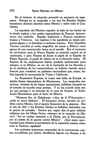 370                   BREVE HKTORIA DE MEXICO

      En                        present6 un momento de espe-
           el exterior, la situacidn
ranza.  Europa no se resignaba a ver que los Estados Unidos
impusieran dominio absolute sobre Mexico y sobre todo el Con-
tinente.
     La expulsion del Ministro espanol, el robo de los fondos de
la deuda inglesa y los suenos imperialistas de Francia, determi-
naron una coaBci6n. Espana, Inglaterra y Francia mandaron
buques a Veracruz. Los ingleses y los espanoles no traian pro-
grama alguno y se limitaban a reclamar dineros. Pero Napoledn
Tercero concibio el sueno magnifico de tomar a Mexico como
apoyo de una resurrection latina en el mundo. Era el momento
de reivindicar para la Nueva Espana su position central en el
continente, y para Francia de hacer el papel de la Espana de
Felipe Segundo, el papel de cabeza de la civilizaci6n latina. El
Imperio de los anglosajones habria quedado quebrantado para
siempre, si en Mexico, en vez de la bastardia de los liberales y
de la estultitia de los conservadores, se hubiera tornado apoyo
frances para constituir un gobierno nacionalista que, acaso, ha
bria logrado la reconquista de Texas y California.
      La Emperatriz Eugenia,     la mujer   mas   bella de   Europa, se
dejaba llamar descendiente de Moctezuma. Los emigrados me-
xicanos, victimas de las logias sajonizantes, hallaban simpatia en
elcorazon de aquella reina poetisa.     Y
                                      no les ocurrio nada me-
jorque escoger a un principe de la casa de Austria, al Archi-
duque Maximiliano para el trono de Mexico.
      **Hermosa      de Habsburgo -^dice de el D*AnnunziO'
                  flor                                                ,


caida en tierra barbara".   El banquero Jecker, tenedor de ere-
ditos contra Mexico, fue el agente financiero de la empresa. Era
el ano de 1&61 y los Estados Unidos se hallaban distraidos con

la guerra de secesion.   Guerra que, segun dijo el gran soldado
religioso que fu6 Ulises Grant, veterano de la campana de Me
xico, "fue un castigo impuesto a la Unidn, por la Providentia,
por el crimen de la guerra contra Mexico". ^Que mejor opor-
tunidad para detener d moviimento de la expansion yankee sobre
toda la America espanola?
    Los patriotas mexicanos, asqueados de la intervencidn yan
kee acuadillada por Juarez, decidieron ligarse con Europa a fin
 