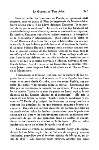 LA GUERRA DE TRES ANOS                      373

     Pues    perder los franeeses en Puebla, no ganamos nada
            al

nosotros, gano un punto el Plan de hegemonia de Norteanierica.
Sierra afirma que el 5 de Mayo defendio Zaragoza "la integri"
dad de   la patria   mexicana".   Lo   cierto es   que los franeeses no
querian desintegrarnos sino integrarnos en nacionalidad vigorosa.
En  cambio, Zaragoza contribuyo indirectamente a la integridad
de la Federacion Norteamericana. ;Con razon se le alaba en
Texas! Reconoce don Justo Sierra que si Maximiliano se adelan-
ta un ano, lo que hubiera podido hacer sin el tropiezo de Puebla,
el Imperio hubiera llegado a tiempo para celebrar alianza con

Lee, el general suriano de los Estados Unidos; en cuyo caso la
secesion yankee hubiera sido un hecho* Pero no llega a afirmar
don Justo lo que debiera ver un nino criado en territorio mexi-
cano, y es que la secesion convenia a Mexico, convenia al con-*
tinente latino. Sin el triunfo de los Unionistas no hubiera retor-
nado Juarez, pero tampoco habria triunfado en          el   Nuevo Mun^
do el Monroismo.
      Formalizada la invasion francesa por la ruptura de las ne-
gociaciones de Soledad y el retorno de Prim a Espana, los fran^
ceses avanzaron desde Orizaba, otra vez sobre Puebla, que re-
sistio dos meses, y en seguida sobre la capital. Engrosadas sus
filas por un sinnumero de voluntarios mexicanos, Forey explica-
ba su mision "como un medio de poner un hasta aqui a la in-
fluencia de los Estados Unidos en el continente".    ^Es esta la
causa de que Sierra lo llame: "hombre imbecil, candoroso y de-
corativo"? Desde el principle, los franeeses se comprometian a
respetar los derechos de los que hubieran adquirido bienes na-
cionales.   Era     una medida elemental de politico que sabe no
                  esta
se puede volver sobre los hechos consumados; pero la parte mas
obstinada del clero y los conservadores rancios, quedaronse sor^
prendidos de que los que aparecian como un sosten, se convir-
tiesen indirectamente en aliados de la Reforma,     ;Por no saber
perder  una parte, se habian de quedar sin el todo!
     Con mas de treinta mil hombres penetro Forey a la capitaL
donde fue recibido, segun Sierra, **al son de alegres y sonoras
fanfarrias, precedido por el funebre ejercito de Marquez, en ju-
nio de 1863  "Los balcones veian tambien, callados cast todos*
 