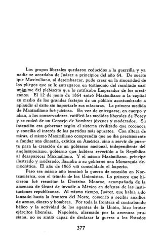 Los grupos liberates quedaron reducidos a la guerrilla y ya
nadie se acordaba de Juarez a principios del ano 64. De suerte
que Maximiliano, al desembarcar, pudo creer en la sinceridad de
los pliegos que se le entregaron en testimonio del resultado casi
unajiime del plebiscito que lo ratificaba Emperador de los mexi~
canos.   El 12 de junio de 1864 entro Maximiliano a la capital
en medio de    los grandes festejos de un publico acostumbrado a
aplaudir el exito sin importarle sus mascaras.  La primera medida
de Maximiliano fue juiciosa. En vez de entregarse, en cuerpo y
alma, a los conservadores, ratified las medidas liberales de Forey
y se rodeo de un Consejo de hombres jovenes y moderados. Su
intencion era gobernar segun el sistema civilizado que reconoce
y concilia el interes de los partidos mas opuestos. Con alteza de
miras, el mismo Maximiliano comprendia que no iba precisamente
a fundar una dinastia, exotica en America, sino a servir de ptten-
te para la creacion de un gobierno nacional, independiente del
anglosajonismo, gobierno que hubiera revertido a la Republica
al desaparecer Maximiliano.   Y  el mismo Maximiliano, principe
ilustrado y moderado, llamaba a su gobierno una Monarquia de-
mocratica. El ano de 1865 vio consolidado el Imperio.
     Pero ese mismo ano termino la guerra de secesion en Nor-
teamerica, con el triunfo de los Unionistas. Lo primero que hi-
cieron fue resucitar la Doctrina Monroe, acompaiiada de la
amenaza de Grant de invadir a Mexico en defensa de las insti-
tuciones republicanas. Al mismo tiempo, Juarez, que habia sido
lanzado hasta la frontera del Norte, comenzo a recibir auxilios
de armas, dinero y hombres, For toda la frontera el contrabando
belico y la actividad de los agentes de la Union, hizo brotar
ejercitos liberales. Napoleon, alarmado por la amenaza pru-
siana, no se sintio capaz de declarar la guerra a los Estados


                              377
 