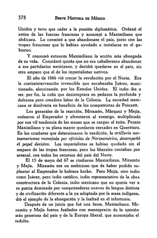 378                       BREVE HISTORIA DE MEXICO

 Unidos y tuvo que cedcr a                 la prcsion diplomatica.            Ordeno   el

 retire de las fuerzas francesas y aconsejo a Maximiliano que
 abdicara. Lo conmino a que abandonase el pais, junto con las
 tropas francesas que lo habian ayudado a instalarse en el go-
 bierno.
        Yconsume entonces Maximiliano la accion mas abnegada
 de su vida. Considero quizas que no era caballeresco abandonar
 a sus partidarios mexicanos, y decidio quedarse en el pais, sin
 otro   amparo que    el   de   los imperialistas natives.

        El afio de 1866 vie crecer la revolucion por                    el   Norte.   Era
 la contraintervencion invencible que encabezaba Juarez, muni-
 cionado, aleccionado, por los Estados Unidos. El indio iba a
 set, por fin, la cuna que desintegrara en pedazos la profunda y

 dolor osa pero creadora labor de la Colonia. La sociedad mexi-
 cana se disolveria en beneficio de los compatriotas de Poinsett
      Los generales de la reaccion, Miramon, Marquez y Mejia,
 rodearon   al Emperador y afrontaron al enemigo, multiplicado

 por esa vil tendencia de las masas que se cargan al exito. Pronto
 Maximiliano y su plana mayor quedaron cercados en Queretaro.
En los combates que determinaron la rendicion, la artilleria nor-
teamericana manejada por oficiales de Norteamerica, desempeno
el papel decisivo. Los imperialistas se habian quedado sin el
amparo de      tropas francesas, pero los liberales contaban por
              lets

arsenal, con todos los recursos del pais del Norte.
       El 15 de mayo       del 67 se rindieron Maximiliano,                    Miramon
y   Mejia,   Miramon       era   un ambicioso que de haber podido su-
plantar al   Emperador       lo hubiera hecho.           Pero Mejia, otro indio
como Juarez, pero indio catolico,               indio representative de la obra
constructora de la Colonia, indio raexicano que no queria ver a
su patria dominada por conquistadores nuevos de lengua distinta
y de   civilizacidn dif erente    a   la   ya adoptada por        la   masa indigena,
di6 el ejemplo de la abnegacion             y   la lealtad   en   el   infortunio.

    Despues de un juicio que fue una farsa, Maximiliano, Mi
ramon y Mejia fueron fusilados con menosprecio de la opinion
mas generosa del pais y de la Europa liberal, que aconsejaba el
indulto.
 