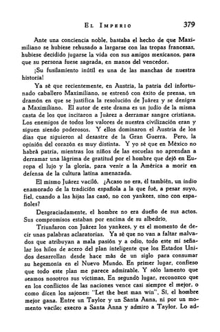 EL IMPERIO                            379

     Ante una conciencia noble, bastaba      el   hecho de que Maxi-
miliano se hubiese rehusada a largarse con las tropas francesas,
hubiese decidido jugarse la vida con sus amigos mexicanos, para
que su persona fuese sagrada, en manos del vencedor.
     [Su fusilamiento inutil es una de las manchas de nuestra
historia!

     Ya     se que recientemente, en Austria, la patria del infortu-
nado caballero Maximiliano, se estreno con exito de prensa, un
dramon en que se justifica la resolucion de Juarez y se denigra
a Maximiliano. El autor de este drama es un judio de la misma
casta de los que incitaron a Juarez a derramar sangre cristiana.
Los enemigos de todos los valores de nuestra civilizacion eran y
siguen siendo poderosos*      Y
                             ellos dominaron el Austria de los
dias que siguieron al desastre de la Gran Guerra,     Pero, la
opinion del corazon es muy distinta.     Y
                                       yo se que en Mexico no
habra patria, mientras los ninos de las escuelas no aprendan a
derramar una lagrima de gratitud por el hombre que dej6 en Eu-
ropa el lujo y la gloria, para venir a la America a morir en
defensa de la cultura latina amenazada.
      El mismo Juarez vacil6. ^Acaso no era, el tambien, un indio
enamorado de la tradici6n espanola a la que fue, a pesar suyo,
fiel, cuando a las hijas las ca$6, no con yankees, sino con espa-

noles?

     Desgraciadamente, el hombre no era duefio de sus actos.
Sus compromises estaban por encima de su albedrio.
     Triunfaron con Juarez los yankees, y es el momento de de-
cir unas palabras aclaratorias. Ya se que no van a faltar malva"
dos que atribuyan a mala pasion y a odio, todo este mi sena^
lar los hilos de acero del plan inteligente que los Estados Uni-
dos desarrollan desde hace mas de un siglo para consumar
 su hegemonia en el Nuevo Mundo. En primer lugar, confieso
 que todo este plan me parece admirable.
                                                  Y
                                               solo lamento que

 seamos nosotros sus victimas. En segundfc lugar, reconozco que
 en los conflictos de las naciones vence casi siempre el mejor, o
 como dicen los sajones: "Let the best man win". Si, el hombre
 mejor gana. Entre un Taylor y un Santa Anna, ni por
                                                          un mo
 mento vacilo; execro a Santa Anna y    admiro a Taylor. Lo ad-
 