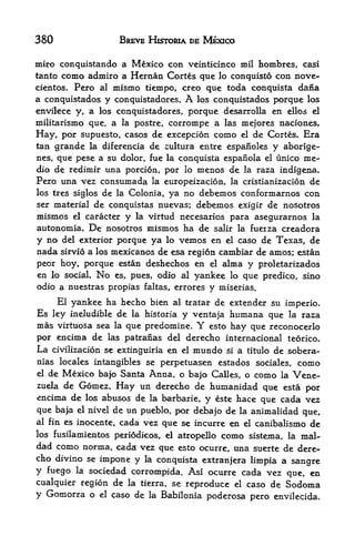 380                   BREVE HISTOMA DE MEXICO

miro conquistando a Mexico con veinticinco mil hombres, casi
tanto como admiro a Hernan Cortes gue lo conquisto con nove-
cientos. Pero al mismo tiempo, creo que toda conquista dana
a conquistados y conquistadores. A los conquistados porque los
envilece y, a los ccnquistadores, porque desarrolla en ellos el
militarismo que, a la postre, corrompe a las mejores naciones.
Hay, por supuesto, casos de excepcion como el de Cortes. Era
tan grande la diferencia de cultura entre espanoles y aborige-
nes, que pese a su dolor, fue la conquista espanola el unico me-
dio de redimir una porcion, por lo menos de la raza indigena.
Pero una vez consumada la europeizacion, la cristianizacion de
los tres siglos de la Colonia, ya no debemos conformarnos con
ser material de conquistas nuevas; debemos exigir de nosotros
mismos    el   caracter y la virtud necesarios para asegurarnos la
autonomia.     De   nosotros mismos ha de salir la fueiza creadora
y no   del exterior porqueya lo vemos en el caso de Texas, de
nada   sirvio a los
                 mexicanos de esa region cambiar de amos; estan
peor hoy, porque estan deshechos en el alma y proletarizados
en lo social. No es, pues, odio al yankee lo que predico, sino
odio a nuestras propias faltas, errores y miserias.

    El yankee ha hecho bien al tratar de extender su imperio.
Es ley ineludible de la historia y ventaja humana que la raza
mas virtuosa sea la que predomine. Y esto hay que reconocerlo
por encima de las patranas del derecho internacional teorico.
La civilizacion se extinguiria en el mundo si a titulo de sobera-
nias locales intangibles se perpetuasen estados sociales,     como
el de Mexico bajo Santa Anna, o bajo Calles, o como la Vene
zuela de Gomez. Hay un derecho de humanidad que esta por
encima de los abusos de la barbarie, y este hace que cada vez
que baja el nivel de un pueblo, por debajo de la animalidad que,
al fin es inocente, cada vez que se incurre en el canibalismo de

los fusilamientos periodicos, el atropello   como   sistema, la mal-
dad como norma, cada vez que esto ocurre, una suerte de dere
cho divino se impone y la conquista extranjera limpia a
                                                        sangre
y fuego   lasociedad corrompida. Asi ocurre cada vez que, en
cualquier region de la tierra, se reproduce el caso de Sodoma
y Gomorra o el caso de la Babilonia poderosa pero envilecida.
 