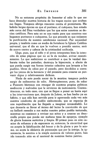 EL IMPERIO                                    381

    No es entonces proposito de fomentar el odio lo que me
hace desmidar nuestra historia de los trapos sucios que ocultan
sus llagas.   Tampoco abrigo         rencores contra   el   protestante.   Ha
habido largas epocas en que el puritano, el cuaquero, han estado
mas cerca  del Dios verdadero que los que entre nosotros se de-
cian catolicos. Pero esta no es una razon para que nosotros nos
hagamos puritanos o cuaqueros. Lo que precede es que exijamos
la purificacion de nuestro catolicismo nacional. For necesidad

propia, y tambien como un medio de fortalecer la Iglesia Catolica
universal, que el dia en que la vuelvan a presidir santos, sera
de nuevo centre y cabeza de la cristiandad unificada.
     Urge, pues, que el nino y el joven interpreten bien la inten-
cion de estas paginas que no es la de incubar, avivar resenti-
mientos, Lo que ambiciono es contribuir a que la verdad des-
barate todas las patranas, destruya la hipocresia, a efecto de
que pueda surgir esa fuerza interior colectiva que levanta a los
pueblos, libres de odios por el pasado, pero decididos a corre-
gir los yerros de la herencia y del presente para crearse un por-
venir digno    y relativamente        dichoso,
      Nada de       puede nacer de la mentira; tampoco podria
                 esto

surgir de sedimentos de odio, Abstengamonos, pues, de odiar
a Poinsett; bastenos con renegar de nuestros propios politicos.
mediocres y malvados que le sirvieron de instrumento. Conten-
temonos, en todo caso, con que se llegue a poner un hasta aqui
a las intervcnciones que, despues de Juarez, se han hecho ya un
habito, y que solo han servido para ir agravando cada vez mas
nuestra condicion de pueblo embrutecido, que se regocija de
una supeditacion que ha llegado a imaginar irremediable* Lo
que desearia es llevar al animo del lector la conviccion de que
no hallara remedio a sus males nuestro pobre pueblo torturado,
mientras no comience a revisar sus mitos y a crearse un desa-
rrollo propio que pueda ser manana tema de epopeya, ejemplo
de gloria humana autentica y limpia. El primer paso en este ca-
mino de esfuerzo y de esperanza es, entonces, la sinceridad que
no acepta la falsificacion del honor y de la gloria y por lo mis-
mo, no acata la idolatria de persona jes que por la intriga, la ig~
norancia, la mentira o la simple ausencia de valores puros, han
ido   tomando   sitio   en   el   santoral de nuestros fastos patrios.
 